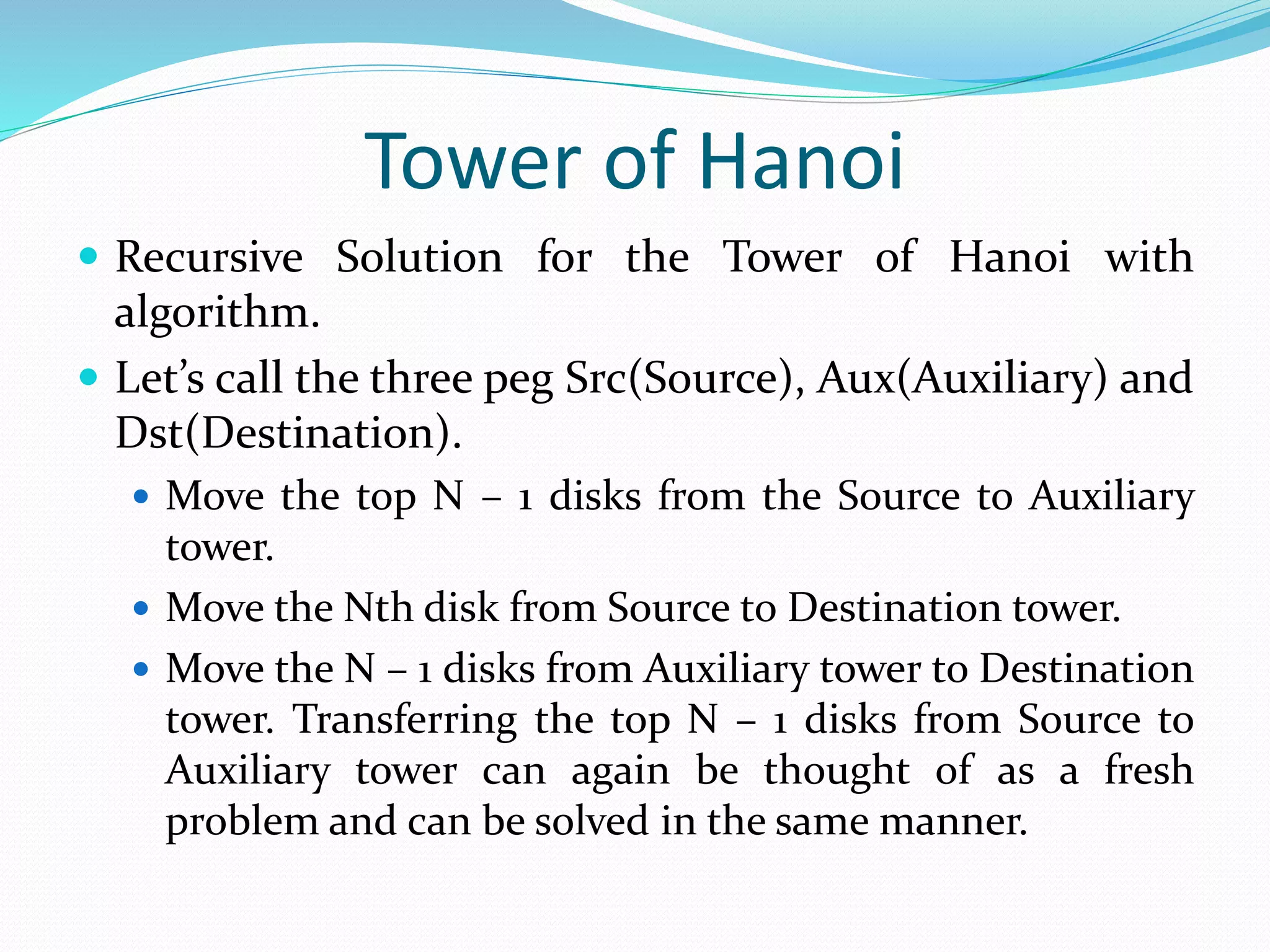 Tower of Hanoi  Recursive Solution for the Tower of Hanoi with algorithm.  Let’s call the three peg Src(Source), Aux(Auxiliary) and Dst(Destination).  Move the top N – 1 disks from the Source to Auxiliary tower.  Move the Nth disk from Source to Destination tower.  Move the N – 1 disks from Auxiliary tower to Destination tower. Transferring the top N – 1 disks from Source to Auxiliary tower can again be thought of as a fresh problem and can be solved in the same manner. 