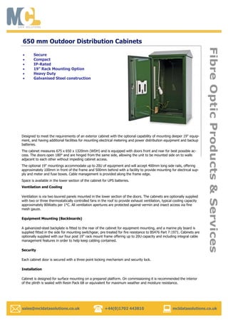   sales@mcldatasolutions.co.uk +44(0)1702 443810 mcldatasolutions.co.uk
FibreOpticProducts&Services
650 mm Outdoor Distribution Cabinets
Designed to meet the requirements of an exterior cabinet with the optional capability of mounting deeper 19" equip-
ment, and having additional facilities for mounting electrical metering and power distribution equipment and backup
batteries.
The cabinet measures 675 x 650 x 1320mm (WDH) and is equipped with doors front and rear for best possible ac-
cess. The doors open 180° and are hinged from the same side, allowing the unit to be mounted side on to walls
adjacent to each other without impeding cabinet access.
The optional 19" mountings accommodate up to 20U of equipment and will accept 400mm long side rails, offering
approximately 100mm in front of the frame and 500mm behind with a facility to provide mounting for electrical sup-
ply and meter and fuse boxes. Cable management is provided along the frame edge.
Space is available in the lower section of the cabinet for UPS batteries.
Ventilation and Cooling
Ventilation is via two louvred panels mounted in the lower section of the doors. The cabinets are optionally supplied
with two or three thermostatically controlled fans in the roof to provide exhaust ventilation, typical cooling capacity
approximately 80Watts per 1°C. All ventilation apertures are protected against vermin and insect access via fine
mesh gauze.
Equipment Mounting (Backboards)
A galvanized-steel backplate is fitted to the rear of the cabinet for equipment mounting, and a marine ply board is
supplied fitted in the side for mounting switchgear, pre treated for fire resistance to BS476 Part 7:1971. Cabinets are
optionally supplied with our four post 19" rack mount frame offering up to 20U capacity and including integral cable
management features in order to help keep cabling contained.
Security
Each cabinet door is secured with a three point locking mechanism and security lock.
Installation
Cabinet is designed for surface mounting on a prepared platform. On commissioning it is recommended the interior
of the plinth is sealed with Resin Pack 6B or equivalent for maximum weather and moisture resistance.
Secure
Compact
IP-Rated
19” Rack Mounting Option
Heavy Duty
Galvanised Steel construction
 