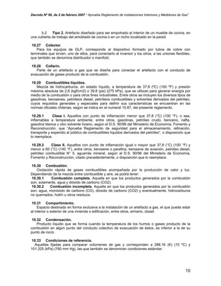 Decreto Nº 66, de 2 de febrero 2007 “ Aprueba Reglamento de Instalaciones Interiores y Medidores de Gas”
b.2 Tipo 2. Artefacto diseñado para ser empotrado al interior de un mueble de cocina, en
una cubierta de trabajo del amoblado de cocina o en un nicho localizado en la pared.
10.27 Colector.
Para los equipos de GLP, corresponde al dispositivo formado por tubos de cobre con
terminales que sirven, uno de ellos, para conectarlo al inversor y los otros, a las uniones flexibles,
que también se denomina distribuidor o manifold.
10.28 Collarín.
Parte de un artefacto a gas que se diseña para conectar el artefacto con el conducto de
evacuación de gases producto de la combustión.
10.29 Combustibles líquidos.
Mezcla de hidrocarburos, en estado líquido, a temperatura de 37,8 (ºC) (100 ºF) y presión
máxima absoluta de 2,8 (kgf/cm2) o 39,8 (psi) (275 kPa), que se utilizan para generar energía por
medio de la combustión o para otros fines industriales. Entre otros se incluyen los diversos tipos de
gasolinas, kerosenes, petróleos diesel, petróleos combustibles y solventes derivados del petróleo,
cuyos requisitos generales y especiales para definir sus características se encuentran en las
normas oficiales chilenas, según se indica en el numeral 10.87, del presente reglamento.
10.29.1 Clase I. Aquellos con punto de inflamación menor que 37,8 (°C) (100 °F), o sea,
inflamables a temperatura ambiente, entre otros, gasolinas, petróleo crudo, benceno, nafta,
gasolina blanca u otro solvente liviano, según el D.S. 90/96 del Ministerio de Economía, Fomento y
Reconstrucción, que “Aprueba Reglamento de seguridad para el almacenamiento, refinación,
transporte y expendio al público de combustibles líquidos derivados del petróleo”, o disposición que
lo reemplace.
10.29.2 Clase II. Aquellos con punto de inflamación igual o mayor que 37,8 (°C) (100 °F) y
menor a 60 (°C) (140 °F), entre otros, kerosene o parafina, kerosene de aviación, petróleo diesel,
petróleo combustible N° 5, aguarrás mineral, según el D.S. 90/96 del Ministerio de Economía,
Fomento y Reconstrucción, citado precedentemente, o disposición que lo reemplace.
10.30 Combustión.
Oxidación rápida de gases combustibles acompañada por la producción de calor y luz.
Dependiendo de la mezcla entre combustible y aire, se podrá tener:
10.30.1 Combustión completa. Aquella en que los productos generados por la combustión
son, solamente, agua y dióxido de carbono (CO2).
10.30.2 Combustión incompleta. Aquella en que los productos generados por la combustión
son, agua, monóxido de carbono (CO), dióxido de carbono (CO2) y eventualmente, hidrocarburos
no quemados, hollín u otros residuos.
10.31 Compartimiento.
Espacio destinado en forma exclusiva a la instalación de un artefacto a gas, el que puede estar
al interior o exterior de una vivienda o edificación, entre otros, armario, closet.
10.32 Condensación.
Producto líquido que se forma cuando la temperatura de los humos o gases producto de la
combustión en algún punto del conducto colectivo de evacuación de éstos, es inferior a la de su
punto de rocío.
10.33 Condiciones de referencia.
Aquellas fijadas para comparar volúmenes de gas y corresponden a 288,16 (K) (15 ºC) y
101,325 (kPa) (760 mm Hg), las que también se denominan condiciones estándar.
10
 