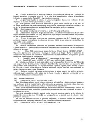 Decreto Nº 66, de 2 de febrero 2007 “ Aprueba Reglamento de Instalaciones Interiores y Medidores de Gas”
e) Cuando la ventilación se realice a través de un conducto de más de tres (3) metros de
longitud, se deberá incrementar en un 50 (%) el valor de la superficie libre mínima de ventilación
indicadas en las ya citadas Tabla XIV. y XV., según corresponda.
f) Los gabinetes situados al exterior de un inmueble podrán disponer de ventilación directa
dispuesta en la parte inferior y superior de su puerta.
g) Si el gabinete o local técnico de medidores de gases menos densos que el aire, está en
un primer subterráneo, se deberá incrementar su superficie libre mínima de ventilación directa en
un 50 (%) del valor especificado en la citada Tabla XIV., ya citada, según corresponda.
59.2.3 Gabinetes y recintos.
a) Deberán ser construidos con material no quebradizo y no combustible.
b) La base de los medidores de gas deberá estar a una altura mínima de cinco (5) cm sobre
el piso terminado y máxima de 180 (cm), respecto del nivel del piso terminado o radier del gabinete
en que se encuentran emplazados.
c) El piso de gabinetes o recintos que contengan medidores de GLP, deberá tener una
pendiente negativa mínima hacia el exterior de al menos 3 (%), la que ante una eventual fuga de
gas, facilite su evacuación.
59.2.4 Conductos técnicos
a) Deberán ser verticales, rectilíneos, sin quiebres o discontinuidades en toda su trayectoria
a través del edificio y construidos con material no quebradizo y no combustible, con una resistencia
al fuego de al menos:
a.1 Clase F60, determinada según la Norma Oficial Chilena NCh935/1.Of1997 –
Prevención de Incendios en Edificios – Ensayo de resistencia al fuego – Parte 1: Elementos de
construcción en general; en adelante e indistintamente “NCh935/1.Of1977” o disposición que la
reemplace; para edificios de hasta 4 pisos.
a.2 Clase F90, según“NCh935/1.Of1977”, para edificios de 5 a 6 pisos.
a.3 Clase F120, según “NCh935/1.Of1977”, para edificios de 7 o más pisos.
b) Al atravesar la losa de cada piso deberá tener una superficie libre mínima de 100 (cm2)
que asegure el tiro de aire para su ventilación. Cuando dicha superficie libre sea superior a 400
(cm2), deberá estar protegida por una reja desmontable capaz de soportar, como mínimo, un peso
de 200 (kgf). Cuando exista riesgo de caída de medidores de gas hacia los pisos inferiores, se
deberá instalar una rejilla o losa, bajo éstos.
c) Deberán conducir los gases ventilados hasta la altura superior del edificio, el techo,
debiendo estar protegidos, entre otros, de la lluvia, insectos y pájaros; terminando en un
sombrerete de tipo aspirador estacionario.
59.3 Instalación Individual.
59.3.1 Instalación de medidor en un gabinete o nicho.
Este deberá estar situado lo más próximo posible de la línea oficial y de dimensiones tales para
que contengan tanto al medidor como a los elementos y accesorios asociados a éste. Además,
deberá permitir efectuar fácilmente su lectura y mantenimiento o sustitución.
Podrá construirse con materiales metálicos, en albañilería enlucida interiormente o plástico de
características certificadas, materiales que deberán proveer una adecuada protección al medidor y
accesorios asociados.
Para una adecuada ventilación, deberá contar con una abertura superior y otra inferior de
sección libre mínima de cinco (5) (cm2), con una puerta que se deberá abrir al exterior y estar
provista de cerradura.
En caso de instalarse el nicho o gabinete empotrado, se deberán rellenar los intersticios
existentes entre el gabinete y el espacio que lo contiene con mortero de cemento.
59.3.2 Instalación de medidor al interior de una vivienda o local.
101
 