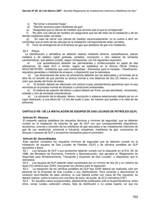 Decreto Nº 66, de 2 de febrero 2007 “ Aprueba Reglamento de Instalaciones Interiores y Medidores de Gas”
c) “No fumar o encender fuego”.
d) “Recinto exclusivo para medidores de gas”.
e) “Asegúrese que la válvula de medidor que accione sea la que le corresponde”.
f) “No abrir una válvula de medidor sin asegurarse que las del resto de la instalación y de los
demás medidores estén cerradas”.
g) En caso de cerrar una válvula de medidor equivocadamente, no la vuelva a abrir sin
comprobar que el resto de las válvulas de la instalación correspondiente están cerradas.
h) Fono de emergencia de la Empresa de gas que abastece de gas a la instalación.
60.3 Rótulo.
La identificación y señalética se deberán realizar mediante letreros, autoadhesivos, placas
metálica o de plástico rígido grabada, pintados, inscripción u otro sistema de similares
características, que deberá cumplir, según corresponda, con los siguientes requisitos:
a) Los autoadhesivos deberán ser permanentes y confeccionados en papel de alta
adherencia, de clase III-C o similar, según se establece en la Norma Oficial Chilena
NCh2198.Of1993 - Artefactos que usan combustibles - Elementos para el rotulado - Clasificación,
requisitos generales y métodos de ensayos, o disposición que la reemplace.
b) Las dimensiones del aviso de advertencia deberán ser las adecuadas y el formato de la
letra de un tamaño tal que permita su lectura normal a una distancia de dos (2) metros y de un
color que resalte del fondo de éstos.
c) El pintado deberá ser efectuado con pintura cuyas características garanticen que no sea
removida en el proceso normal de limpieza o condiciones ambientales.
d) El sistema de sujeción del letrero o placa deberá ser firme, ya sea atornillado, remachado,
soldado u otro de similares características.
e) La ubicación de la etiqueta, letrero, inscripción o sistema seleccionado deberá ser en un
lugar destacado, a una altura de 1,5 (m) del suelo o piso, de manera que queden a la vista de las
personas.
CAPITULO VIII - DE LA INSTALACIÓN DE EQUIPOS DE GAS LICUADO DE PETRÓLEO (GLP).
Artículo 61. Alcance.
El presente capítulo establece los requisitos técnicos y mínimos de seguridad, que se deberán
cumplir en la instalación de tuberías de gas de GLP con sus correspondientes dispositivos,
accesorios, uniones y conexión de los artefactos de gas asociados a las instalaciones interiores de
gas de uso residencial, comercial e industrial, empalmes, medidores de gas, conexiones de
tanques o equipos de GLP y accesorios necesarios para el suministro.
Artículo 62. Generalidades.
Este capítulo considera los requisitos mínimos de seguridad que se deberán cumplir en la
instalación de equipos de Gas Licuado de Petróleo (GLP) y de cilindros portátiles de GLP
asociados a éstos.
62.1 Los tanques de GLP y sus accesorios deberán cumplir con lo dispuesto en el D.S. 29, de
1986, del Ministerio de Economía, Fomento y Reconstrucción, que aprueba el “Reglamento de
Seguridad para Almacenamiento, Transporte y Expendio de Gas Licuado”, o disposición que lo
reemplace.
62.2 Los equipos de GLP deberán estar constituidos por un mínimo de dos (2) y un máximo de
doce (12) cilindros tipo 33/45, incluyendo los cilindros para la reposición.
62.3 La reposición de los cilindros portátiles de GLP tipo 33/45 deberá ser realizada, sólo por
personal de la Empresa de Gas Licuado o sus distribuidores. Para conectar y desconectar la
conexión semi-flexible de tales cilindros, la cual deberá contar con rosca de hilo izquierdo, se
deberá realizar, sobre la tuerca con una llave de boca -de punta- de 22,2 milímetros (7/8”).
62.4 En aquellos casos excepcionales, debidamente justificados ante la Superintendencia, entre
otros, zonas rurales, extensión urbana, falta de distribuidor o no exista reparto, en que los
103
 