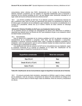 Decreto Nº 66, de 2 de febrero 2007 “ Aprueba Reglamento de Instalaciones Interiores y Medidores de Gas”
consumidores retiren cilindros tipo 33/45, directamente de los Locales de Almacenamiento,
deberán realizarlo cumpliendo con las medidas de seguridad establecidas para el transporte y
reposición de los cilindros portátiles de GLP, las que deberán estar claramente indicadas en un
lugar visible del local de almacenamiento de cilindros de GLP.
62.5 Los cilindros portátiles de GLP tipo 15 se deberán conectar a instalaciones interiores de
gas y artefactos a gas, sólo si la razón de vaporización del cilindro a la temperatura de cálculo, es
al menos igual a la potencia de los artefactos a gas instalados, de acuerdo a lo establecido en el
numeral 63.3 precedente, siendo dos (2) el número máximo de estos cilindros en descarga
simultánea.
Artículo 63. Cilindros Portátiles de GLP para una Instalación Interior de Gas.
En el presente artículo se entregan los antecedentes de cálculo para determinar la cantidad y
capacidad que deberán tener los cilindros de GLP para abastecer de gas a una instalación interior
de determinadas características.
63.1 Generalidades.
Para el cálculo de la capacidad de los cilindros portátiles de GLP se deberán considerar las
características de la instalación a proyectar, entre otras, tipo de instalación o consumidor,
doméstico o comercial, consumo promedio diario, clase y cantidad de artefactos conectados a la
instalación, razón de vaporización, para lo cual se deberán emplear las tablas empíricas y aplicar
los criterios que a continuación se indican:
Una clasificación del nivel de consumo de GLP de los consumidores de una instalación, según
la superficie construida de la vivienda se establece en la Tabla XVI. Clasificación de los
Consumidores según la Superficie Construida de la Vivienda.
Tabla XVI. Clasificación de los Consumidores según la Superficie Construida de la Vivienda.
63.2 El consumo promedio diario doméstico, expresado en (kW/día), según la clase y cantidad
de los artefactos, nivel de consumo y temperatura de cálculo (ºC) del ambiente se entrega en la
Tabla XVII. Consumo diario en kW/día según clase de artefactos. Nivel de consumo y temperatura
de cálculo.
104
 