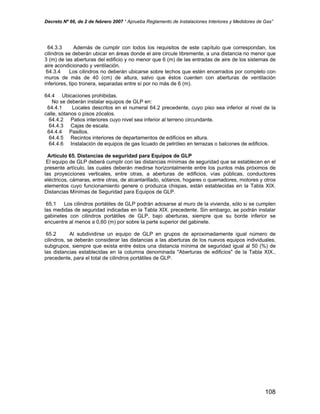 Decreto Nº 66, de 2 de febrero 2007 “ Aprueba Reglamento de Instalaciones Interiores y Medidores de Gas”
64.3.3 Además de cumplir con todos los requisitos de este capítulo que correspondan, los
cilindros se deberán ubicar en áreas donde el aire circule libremente, a una distancia no menor que
3 (m) de las aberturas del edificio y no menor que 6 (m) de las entradas de aire de los sistemas de
aire acondicionado y ventilación.
64.3.4 Los cilindros no deberán ubicarse sobre techos que estén encerrados por completo con
muros de más de 40 (cm) de altura, salvo que éstos cuenten con aberturas de ventilación
inferiores, tipo tronera, separadas entre sí por no más de 6 (m).
64.4 Ubicaciones prohibidas.
No se deberán instalar equipos de GLP en:
64.4.1 Locales descritos en el numeral 64.2 precedente, cuyo piso sea inferior al nivel de la
calle, sótanos o pisos zócalos.
64.4.2 Patios interiores cuyo nivel sea inferior al terreno circundante.
64.4.3 Cajas de escala.
64.4.4 Pasillos.
64.4.5 Recintos interiores de departamentos de edificios en altura.
64.4.6 Instalación de equipos de gas licuado de petróleo en terrazas o balcones de edificios.
Artículo 65. Distancias de seguridad para Equipos de GLP
El equipo de GLP deberá cumplir con las distancias mínimas de seguridad que se establecen en el
presente artículo, las cuales deberán medirse horizontalmente entre los puntos más próximos de
las proyecciones verticales, entre otras, a aberturas de edificios, vías públicas, conductores
eléctricos, cámaras, entre otras, de alcantarillado, sótanos, hogares o quemadores, motores y otros
elementos cuyo funcionamiento genere o produzca chispas, están establecidas en la Tabla XIX.
Distancias Mínimas de Seguridad para Equipos de GLP.
65.1 Los cilindros portátiles de GLP podrán adosarse al muro de la vivienda, sólo si se cumplen
las medidas de seguridad indicadas en la Tabla XIX. precedente. Sin embargo, se podrán instalar
gabinetes con cilindros portátiles de GLP, bajo aberturas, siempre que su borde inferior se
encuentre al menos a 0,60 (m) por sobre la parte superior del gabinete.
65.2 Al subdividirse un equipo de GLP en grupos de aproximadamente igual número de
cilindros, se deberán considerar las distancias a las aberturas de los nuevos equipos individuales,
subgrupos, siempre que exista entre éstos una distancia mínima de seguridad igual al 50 (%) de
las distancias establecidas en la columna denominada "Aberturas de edificios" de la Tabla XIX.,
precedente, para el total de cilindros portátiles de GLP.
108
 