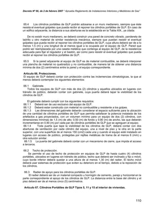 Decreto Nº 66, de 2 de febrero 2007 “ Aprueba Reglamento de Instalaciones Interiores y Medidores de Gas”
65.4 Los cilindros portátiles de GLP podrán adosarse a un muro medianero, siempre que éste
resista el eventual golpeteo que pueda recibir al reponer los cilindros portátiles de GLP. En caso de
un edifico adyacente, la distancia a sus aberturas es la establecida en la Tabla XIX., ya citada.
De no existir muro medianero, se deberá construir una pared de concreto vibrado, pandereta de
ladrillo u otro material de similar resistencia mecánica, siempre que puedan resistir el eventual
golpeteo que pueda recibir al reponer los cilindros portátiles de GLP, cuya altura deberá ser de a lo
menos 1,5 (m) y una longitud de al menos igual a la ocupada por el equipo de GLP. Pared que
podrá ser reemplazada por una caseta metálica que contenga al equipo de GLP, de la resistencia
adecuada para fijar el regulador y el bastón, así como para resistir el eventual golpeteo que pueda
recibir al reponer los cilindros portátiles de GLP.
65.5 Si la pared adyacente al equipo de GLP es de material combustible, se deberá interponer
una plancha de material no quebradizo y no combustible, de manera tal de obtener una distancia
mínima de dos (2) centímetros entre la pared y el equipo correspondiente.
Artículo 66. Protecciones.
El equipo de GLP deberá contar con protección contra las inclemencias climatológicas, la que al
menos deberá contemplar los siguientes elementos:
66.1 Gabinete.
Todos los equipos de GLP con más de dos (2) cilindros y aquellos ubicados en lugares con
tránsito de público, deberán contar con gabinete, cuya puerta deberá tapar la visibilidad de los
cilindros de GLP.
El gabinete deberá cumplir con los siguientes requisitos:
66.1.1 Deberá ser de uso exclusivo del equipo de GLP.
66.1.2 Deberá estar construido con material no combustible y resistente a los golpes.
66.1.3 Las dimensiones del gabinete deberán considerar el espacio suficiente para la ubicación
de una cantidad de cilindros portátiles de GLP que permita satisfacer la potencia instalada de los
artefactos a gas proyectados, con un volumen mínimo para un equipo de dos (2) cilindros, con
dimensiones mínimas de 1,5 (m) de alto; 0,50 (m) de fondo y 0,90 (m) de ancho, las que deberán
incrementarse en 0,90 (m) por cada par de cilindros portátiles de GLP que se agreguen al equipo.
66.1.4 Toda puerta que tape la visibilidad de los cilindros de GLP, deberá contar con dos
aberturas de ventilación por cada cilindro del equipo, una a nivel de piso y la otra en la parte
superior, con una superficie de al menos 150 (cm2) cada una y cuando el equipo esté instalado en
lugares con acceso de público, protegidas por rejillas metálicas de trama de al menos 6 (mm) u
otra solución similar.
66.1.5 La puerta del gabinete deberá contar con un mecanismo de cierre, que impida el acceso
a terceros.
66.2 Techo de protección.
Se permite el uso de techo de protección en equipos de GLP de hasta cuatro (4) cilindros
portátiles, ubicados en lugares sin tránsito de público, techo que deberá ser inclinado y fijo o móvil,
cuyo borde inferior deberá quedar a una altura de al menos 1,30 (m) del radier. El techo móvil
deberá usar sistemas de protección que eviten su deterioro en el tiempo, debido a la reposición de
los cilindros.
66.3 Radier de apoyo para los cilindros portátiles de GLP.
El radier deberá ser de un material compacto u hormigón de cemento, parejo y horizontal en la
parte correspondiente al apoyo de los cilindros de GLP. La distancia entre la base del cilindro y el
piso deberá ser de al menos cinco (5) centímetros.
Artículo 67. Cilindros Portátiles de GLP Tipos 5, 11 y 15 al interior de viviendas.
110
 