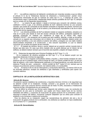 Decreto Nº 66, de 2 de febrero 2007 “ Aprueba Reglamento de Instalaciones Interiores y Medidores de Gas”
67.1 Los edificios colectivos de habitación constituidos por viviendas sociales a que se refiere
el artículo 6.1.2 de la “Ordenanza General de Urbanismo y Construcciones”, podrán incluir
instalaciones individuales de gas en tuberías de cobre tipo K o L, o tuberías de acero, con
recubrimiento negro o galvanizado, abastecidas desde cilindros portátiles de GLP tipo 15, siempre
que se cumpla con los siguientes requerimientos:
67.1.1 La tubería de gas deberá ir desde el terminal para conexión del artefacto cocina,
calefactor o termo a gas, a los cilindros portátiles de GLP, debiendo terminar en una conexión
roscada, que pueda ser conectada al tubo flexible conectado al regulador de presión, terminal que
deberá ser de un material similar al de la tubería y de dimensiones equivalentes a las de la rosca
de conexión de los reguladores.
67.1.2 Los cilindros portátiles de GLP se deberán instalar en espacios ventilados, ubicados a lo
más en el quinto piso desde el nivel del acceso vehicular del edificio, protegidos mediante un
gabinete construido en material con resistencia al fuego de al menos F60, según
“NCh935/1.Of1977”, con excepción de la puerta que será metálica. Además, si éste se encuentra
ubicado en un espacio que comunique con el interior de un recinto habitable, deberá contar con
una puerta hermética y una cara abierta al exterior del edificio, protegida con una rejilla metálica
electro-soldada empotrada a la construcción, u otra solución equivalente, la cual no deberá
comunicar con el sector de ingreso de las viviendas.
67.1.3 El traslado de cilindros, llenos o vacíos, deberá ser en posición vertical, durante todo el
tiempo que éste dure. En caso que dicho traslado sólo se podrá efectuar por el interior de los
edificios, se deberá realizar siempre que el recorrido sea expedito y alejado de fuegos abiertos.
67.2 Distancias de seguridad para Cilindros Portátiles de GLP Tipos 11 y 15.
En la instalación de cilindros portátiles de GLP tipo 11 y 15 se deberá cumplir con las
siguientes distancias mínimas de seguridad:
67.2.1 De 1,5 (m) a hogares combustibles sólidos y líquidos, y otras fuentes similares de calor,
distancia que de no poderse lograr, entre la fuente de calor y el cilindro portátil de GLP, ya sea por
falta de espacio u otro motivo debidamente justificado a la Superintendencia, se podrá disminuir la
distancia "Fuente de calor - protección - cilindro portátil de GLP" hasta 0,5 (m), siempre que se
coloque una protección contra la radiación, de material sólido y no combustible.
67.2.2 Al menos 0,30 (m) de los interruptores y conductores eléctricos, y al menos 0,50 (m) de
los enchufes eléctricos, excepto los artefactos a gas diseñados y certificados para operar con
conexión eléctrica.
CAPITULO IX - DE LA INSTALACIÓN DE ARTEFACTOS A GAS.
Artículo 68. Alcance.
El presente capítulo establece las condiciones y requisitos técnicos mínimos o de seguridad que
se deberán cumplir en la instalación, montaje, conexión y en general, en la intervención de
artefactos a gas cuyo consumo térmico nominal sea de hasta 70 (kW), asociados a instalaciones
interiores de gas, principalmente de uso residencial.
Para tal efecto se entiende que forman parte integrante del artefacto a gas, los conductos de
alimentación de aire para la combustión, que captan aire fresco desde fuera de los recintos
habitables del edificio, y conductos de evacuación de gases producto de la combustión, para su
descarga al exterior del edificio, incluyendo cualquier adaptador que se utilice para conectar el
artefacto a una chimenea o sistema de conductos.
Para los efectos de su instalación, según las características de admisión del aire y de la
evacuación de gases producto de la combustión, los artefactos se clasifican en tipos establecidos
en el numeral 10.11.1 precedente.
Artículo 69. Generalidades.
111
 