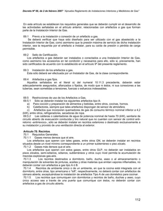 Decreto Nº 66, de 2 de febrero 2007 “ Aprueba Reglamento de Instalaciones Interiores y Medidores de Gas”
En este artículo se establecen los requisitos generales que se deberán cumplir en el desarrollo de
las actividades señaladas en el artículo anterior, relacionadas con artefactos a gas que forman
parte de la Instalación Interior de Gas.
69.1 Previo a la instalación o conexión de un artefacto a gas.
Se deberá verificar que haya sido diseñado para ser utilizado con el gas abastecido a la
Instalación Interior de Gas; como asimismo que la presión máxima de servicio de dicha instalación
interior, sea la requerida por el artefacto a instalar, para su caída de presión o pérdida de carga
permisible.
69.2 Sello de Certificación.
Los artefactos a gas deberán ser instalados o conectados a una Instalación Interior de Gas,
como asimismo los accesorios en tal condición y necesarios para ello, sólo si, previamente, han
sido certificados de acuerdo con lo establecido en el artículo 9º del presente reglamento.
69.3 Instalación de los artefactos a gas.
Esta sólo deberá ser efectuada por un Instalador de Gas, de la clase correspondiente.
69.4 Artefactos a gas fijos.
Aquellos señalados en el literal a) del numeral 10.11.3 precedente, deberán estar
adecuadamente asegurados, afianzados o fijados, de modo que ni éstos, ni sus conexiones a las
tuberías, sean sometidas a tensiones, fuerzas o esfuerzos indeseables.
69.5 Restricciones de uso de los Artefactos a Gas.
69.5.1 Sólo se deberán instalar los siguientes artefactos tipo A:
a) Para cocción y preparación de alimentos y bebidas, entre otros, cocinas, hornos.
b) Calefactores, siempre que tales artefactos dispongan de sensor de atmósfera.
c) Artefactos que incorporen quemadores de gas de consumo térmico nominal inferior a 4,2
(kW), entre otros, refrigeradores, secadoras de ropa.
69.5.2 Las calderas o calentadores de agua de potencia nominal de hasta 70 (kW), sanitaria de
circuito abierto de evacuación conducida y tiro natural que no cuenten con sensor de control anti-
retorno -antirrevoco-, sólo se deberán instalar en recintos exteriores o destinado exclusivamente a
su instalación y provisto de una ventilación directa al exterior.
Artículo 70. Recintos.
70.1 Requisitos Generales.
70.1.1 Gases menos densos que el aire.
Los artefactos que operen con tales gases, entre otros GN, se deberán instalar en recintos
situados desde un nivel mínimo correspondiente a un primer subterráneo o piso zócalo.
70.1.2 Gases más densos que el aire.
Los artefactos que operen con estos gases, entre otros GLP, no deberán ser instalados en
pisos zócalos, semi-sótanos, sótanos, subterráneos y otros cuyo nivel permita la acumulación de
mezclas explosivas gas-aire.
70.1.3 Los recintos destinados a dormitorio, baño, ducha, aseo o al almacenamiento o
manipulación de solventes de pinturas, aceites y otras materias que emitan vapores inflamables, no
deberán contar con artefactos a gas tipo A ó B.
70.1.4 Recintos de ambiente único o de un ambiente, en que la cocina está integrada con el
dormitorio, entre otras, tipo americana o “loft”, respectivamente, no deberá contar con artefactos de
cámara abierta, exceptuándose la instalación de artefactos Tipo A de uso doméstico para cocinar.
70.1.5 Los recintos que comuniquen con dormitorios y recintos de baño, duchas y aseo, cuyo
único acceso sea a través de una puerta que comunique con éstos, no deberán contar con
artefactos a gas de circuito abierto.
112
 