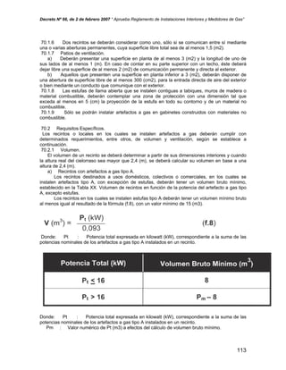 Decreto Nº 66, de 2 de febrero 2007 “ Aprueba Reglamento de Instalaciones Interiores y Medidores de Gas”
70.1.6 Dos recintos se deberán considerar como uno, sólo si se comunican entre sí mediante
una o varias aberturas permanentes, cuya superficie libre total sea de al menos 1,5 (m2).
70.1.7 Patios de ventilación.
a) Deberán presentar una superficie en planta de al menos 3 (m2) y la longitud de uno de
sus lados de al menos 1 (m). En caso de contar en su parte superior con un techo, éste deberá
dejar libre una superficie de al menos 2 (m2) de comunicación permanente y directa al exterior.
b) Aquellos que presenten una superficie en planta inferior a 3 (m2), deberán disponer de
una abertura de superficie libre de al menos 300 (cm2), para la entrada directa de aire del exterior
o bien mediante un conducto que comunique con el exterior.
70.1.8 Las estufas de llama abierta que se instalen contiguas a tabiques, muros de madera o
material combustible, deberán contemplar una zona de protección con una dimensión tal que
exceda al menos en 5 (cm) la proyección de la estufa en todo su contorno y de un material no
combustible.
70.1.9 Sólo se podrán instalar artefactos a gas en gabinetes construidos con materiales no
combustible.
70.2 Requisitos Específicos.
Los recintos o locales en los cuales se instalen artefactos a gas deberán cumplir con
determinados requerimientos, entre otros, de volumen y ventilación, según se establece a
continuación.
70.2.1 Volumen.
El volumen de un recinto se deberá determinar a partir de sus dimensiones interiores y cuando
la altura real del cielorraso sea mayor que 2,4 (m), se deberá calcular su volumen en base a una
altura de 2,4 (m).
a) Recintos con artefactos a gas tipo A.
Los recintos destinados a usos domésticos, colectivos o comerciales, en los cuales se
instalen artefactos tipo A, con excepción de estufas, deberán tener un volumen bruto mínimo,
establecido en la Tabla XX. Volumen de recintos en función de la potencia del artefacto a gas tipo
A, excepto estufas.
Los recintos en los cuales se instalen estufas tipo A deberán tener un volumen mínimo bruto
al menos igual al resultado de la fórmula (f.8), con un valor mínimo de 15 (m3).
Donde: Pt : Potencia total expresada en kilowatt (kW), correspondiente a la suma de las
potencias nominales de los artefactos a gas tipo A instalados en un recinto.
Donde: Pt : Potencia total expresada en kilowatt (kW), correspondiente a la suma de las
potencias nominales de los artefactos a gas tipo A instalados en un recinto.
Pm : Valor numérico de Pt (m3) a efectos del cálculo de volumen bruto mínimo.
113
 