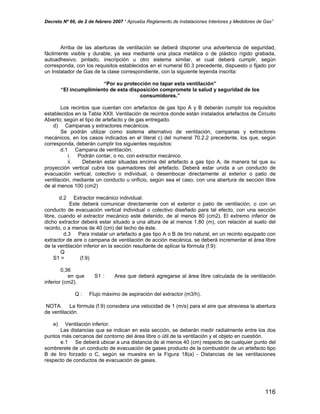Decreto Nº 66, de 2 de febrero 2007 “ Aprueba Reglamento de Instalaciones Interiores y Medidores de Gas”
Arriba de las aberturas de ventilación se deberá disponer una advertencia de seguridad,
fácilmente visible y durable, ya sea mediante una placa metálica o de plástico rígido grabada,
autoadhesivo, pintado, inscripción u otro sistema similar, el cual deberá cumplir, según
corresponda, con los requisitos establecidos en el numeral 60.3 precedente, dispuesto o fijado por
un Instalador de Gas de la clase correspondiente, con la siguiente leyenda inscrita:
“Por su protección no tapar esta ventilación”
“El incumplimiento de esta disposición compromete la salud y seguridad de los
consumidores.”
Los recintos que cuentan con artefactos de gas tipo A y B deberán cumplir los requisitos
establecidos en la Tabla XXII. Ventilación de recintos donde están instalados artefactos de Circuito
Abierto; según el tipo de artefacto y de gas entregado.
d) Campanas y extractores mecánicos.
Se podrán utilizar como sistema alternativo de ventilación, campanas y extractores
mecánicos, en los casos indicados en el literal c) del numeral 70.2.2 precedente, los que, según
corresponda, deberán cumplir los siguientes requisitos:
d.1 Campana de ventilación.
i. Podrán contar, o no, con extractor mecánico.
ii. Deberán estar situadas encima del artefacto a gas tipo A, de manera tal que su
proyección vertical cubra los quemadores del artefacto. Deberá estar unida a un conducto de
evacuación vertical, colectivo o individual, o desembocar directamente al exterior o patio de
ventilación, mediante un conducto u orificio, según sea el caso, con una abertura de sección libre
de al menos 100 (cm2)
d.2 Extractor mecánico individual.
Este deberá comunicar directamente con el exterior o patio de ventilación, o con un
conducto de evacuación vertical individual o colectivo diseñado para tal efecto, con una sección
libre, cuando el extractor mecánico esté detenido, de al menos 80 (cm2). El extremo inferior de
dicho extractor deberá estar situado a una altura de al menos 1,80 (m), con relación al suelo del
recinto, o a menos de 40 (cm) del techo de éste.
d.3 Para instalar un artefacto a gas tipo A o B de tiro natural, en un recinto equipado con
extractor de aire o campana de ventilación de acción mecánica, se deberá incrementar el área libre
de la ventilación inferior en la sección resultante de aplicar la fórmula (f.9):
Q
S1 = (f.9)
0,36
en que S1 : Area que deberá agregarse al área libre calculada de la ventilación
inferior (cm2).
Q : Flujo máximo de aspiración del extractor (m3/h).
NOTA. La fórmula (f.9) considera una velocidad de 1 (m/s) para el aire que atraviesa la abertura
de ventilación.
e) Ventilación inferior.
Las distancias que se indican en esta sección, se deberán medir radialmente entre los dos
puntos más cercanos del contorno del área libre o útil de la ventilación y el objeto en cuestión.
e.1 Se deberá ubicar a una distancia de al menos 40 (cm) respecto de cualquier punto del
sombrerete de un conducto de evacuación de gases producto de la combustión de un artefacto tipo
B de tiro forzado o C, según se muestra en la Figura 18(a) - Distancias de las ventilaciones
respecto de conductos de evacuación de gases.
116
 