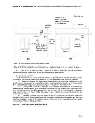 Decreto Nº 66, de 2 de febrero 2007 “ Aprueba Reglamento de Instalaciones Interiores y Medidores de Gas”
Nota. Los dibujos tienen sólo un carácter ilustrativo.
Figura 18. Distancias de las ventilaciones respecto de conductos de evacuación de gases.
e.2 Para reducir el efecto del viento a través de la abertura de entrada del aire, se deberán
emplear deflectores, sólo si éstos no afectan adversamente la ventilación.
f) Ventilación superior.
Las distancias que a continuación se indican, se deberán medir radialmente entre los dos
puntos más cercanos del contorno del área libre o útil de la ventilación y el objeto en cuestión.
f.1 Se deberá ubicar a una distancia de al menos 40 (cm) respecto de cualquier punto del
sombrerete de un conducto de evacuación de gases producto de la combustión de un artefacto tipo
B de tiro forzado o C, según se muestra en la Figura 18(a), citada precedentemente.
f.2 Deberá estar a una altura inferior a la de cualquier sombrerete de un conducto de
evacuación de gases producto de la combustión de un artefacto tipo B de tiro natural y al menos 60
(cm) de cualquier punto de dicho sombrerete y de, al menos, 40 (cm) del respectivo conducto,
según se muestra en la Figura 18(b). Distancias de las ventilaciones respecto de conductos de
evacuación de gases.
f.3 En todos los casos en que la salida de aire viciado se efectúe al exterior o patio de
ventilación, el borde de las aberturas de ventilación superior deberán estar situadas a una distancia
de al menos 40 (cm) del borde de cualquier abertura de entrada de aire o ventilación inferior, según
se muestra en la Figura 18(a), ya citada.
Artículo 71. Ubicación de los Artefactos a Gas.
117
 