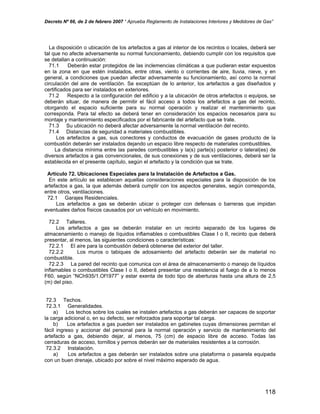 Decreto Nº 66, de 2 de febrero 2007 “ Aprueba Reglamento de Instalaciones Interiores y Medidores de Gas”
La disposición o ubicación de los artefactos a gas al interior de los recintos o locales, deberá ser
tal que no afecte adversamente su normal funcionamiento, debiendo cumplir con los requisitos que
se detallan a continuación:
71.1 Deberán estar protegidos de las inclemencias climáticas a que pudieran estar expuestos
en la zona en que estén instalados, entre otras, viento o corrientes de aire, lluvia, nieve, y en
general, a condiciones que puedan afectar adversamente su funcionamiento, así como la normal
circulación del aire de ventilación. Se exceptúan de lo anterior, los artefactos a gas diseñados y
certificados para ser instalados en exteriores.
71.2 Respecto a la configuración del edificio y a la ubicación de otros artefactos o equipos, se
deberán situar, de manera de permitir el fácil acceso a todos los artefactos a gas del recinto,
otorgando el espacio suficiente para su normal operación y realizar el mantenimiento que
corresponda. Para tal efecto se deberá tener en consideración los espacios necesarios para su
montaje y mantenimiento especificados por el fabricante del artefacto que se trate.
71.3 Su ubicación no deberá afectar adversamente la normal ventilación del recinto.
71.4 Distancias de seguridad a materiales combustibles.
Los artefactos a gas, sus conectores y conductos de evacuación de gases producto de la
combustión deberán ser instalados dejando un espacio libre respecto de materiales combustibles.
La distancia mínima entre las paredes combustibles y la(s) parte(s) posterior o lateral(es) de
diversos artefactos a gas convencionales, de sus conexiones y de sus ventilaciones, deberá ser la
establecida en el presente capítulo, según el artefacto y la condición que se trate.
Artículo 72. Ubicaciones Especiales para la Instalación de Artefactos a Gas.
En este artículo se establecen aquellas consideraciones especiales para la disposición de los
artefactos a gas, la que además deberá cumplir con los aspectos generales, según corresponda,
entre otros, ventilaciones.
72.1 Garajes Residenciales.
Los artefactos a gas se deberán ubicar o proteger con defensas o barreras que impidan
eventuales daños físicos causados por un vehículo en movimiento.
72.2 Talleres.
Los artefactos a gas se deberán instalar en un recinto separado de los lugares de
almacenamiento o manejo de líquidos inflamables o combustibles Clase I o II, recinto que deberá
presentar, al menos, las siguientes condiciones o características:
72.2.1 El aire para la combustión deberá obtenerse del exterior del taller.
72.2.2 Los muros o tabiques de adosamiento del artefacto deberán ser de material no
combustible.
72.2.3 La pared del recinto que comunica con el área de almacenamiento o manejo de líquidos
inflamables o combustibles Clase I o II, deberá presentar una resistencia al fuego de a lo menos
F60, según “NCh935/1.Of1977” y estar exenta de todo tipo de aberturas hasta una altura de 2,5
(m) del piso.
72.3 Techos.
72.3.1 Generalidades.
a) Los techos sobre los cuales se instalen artefactos a gas deberán ser capaces de soportar
la carga adicional o, en su defecto, ser reforzados para soportar tal carga.
b) Los artefactos a gas pueden ser instalados en gabinetes cuyas dimensiones permitan el
fácil ingreso y accionar del personal para la normal operación y servicio de mantenimiento del
artefacto a gas, debiendo dejar, al menos, 75 (cm) de espacio libre de acceso. Todas las
cerraduras de acceso, tornillos y pernos deberán ser de materiales resistentes a la corrosión.
72.3.2 Instalación.
a) Los artefactos a gas deberán ser instalados sobre una plataforma o pasarela equipada
con un buen drenaje, ubicado por sobre el nivel máximo esperado de agua.
118
 
