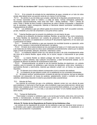 Decreto Nº 66, de 2 de febrero 2007 “ Aprueba Reglamento de Instalaciones Interiores y Medidores de Gas”
75.1.4 Si la conexión de entrada de los calentadores de agua, consiste en un tubo de cobre
simple, éste deberá tener una sección recta de a lo menos 5 (cm) de largo.
75.1.5 Se admite el uso de bridas que cumplan, además de lo dispuesto precedentemente, con
las normas nacionales sobre la materia y a falta de éstas, normas extranjeras pertinentes,
reconocidas internacionalmente, entre otras ISO 7005 – Bridas metálicas - Parte 1: Bridas de
acero, Parte 2: Bridas de fierro fundido o aleaciones de cobre o Bridas compuestas, o disposición
que la reemplace, según corresponda. Además el fabricante deberá suministrar contrabridas y
empaquetaduras de sellado.
75.1.6 Los artefactos a gas que utilicen gases de la tercera familia, GLP, se pueden conectar,
ya sea, mediante una unión de compresión o una junta cónica o plana.
75.2 Tuberías flexibles para la conexión de artefactos a la red interior de gas.
Además de la utilización de tuberías metálicas, flexibles, se permite el uso, como conectores,
de Tubos flexibles de elastómero con cubierta de protección metálica, Tipo C, debidamente
certificados, de acuerdo a lo establecido en el artículo 9º del presente reglamento, en los casos que
a continuación se indican:
75.2.1 Conexión de artefactos a gas que requieran de movilidad durante su operación, entre
otros, cocina, equipos o instrumental de laboratorio, de talleres.
75.2.2 El tramo de la tubería deberá ser de una longitud de hasta un (1) metro para las cocinas
y de hasta dos (2) metros para los otros casos señalados precedentemente, tubería que no deberá
pasar a través de paredes, tabiques, divisiones, cielorrasos o pisos.
75.2.3 La instalación deberá contar con una válvula de paso o de corte inmediatamente antes
del inicio de la tubería flexible, aguas arriba, de la cocina, equipo o instrumental al que preste
servicio.
75.2.4 La tubería flexible se deberá proteger del daño físico, del contacto directo con
superficies o partes calientes, bajo cualquier circunstancia, y estar térmicamente aislada, con el
propósito de atenuar los efectos de la temperatura sobre ésta.
75.2.5 Excepcionalmente, se admite el uso de tuberías flexibles de elastómero, sin cubierta
metálica, para la conexión de artefactos a gas menores de laboratorio, entre otros, mecheros o
quemadores Bunsen y calorímetros, tuberías que deberán cumplir con, al menos, los siguientes
requisitos:
a) El diámetro de la tubería deberá corresponder al de la conexión del artefacto.
b) La instalación de gas deberá cumplir con lo establecido en los numerales precedentes.
c) Se deberá verificar, periódicamente, el estado de este tipo de tuberías, las que se deberán
manipular con precaución, en busca de quiebres, aplastamiento, torsión y contacto con partes
calientes, debiéndose descartar la tubería que presente tales características.
75.3 Válvulas de Paso.
Las tuberías de suministro de gas a los artefactos, deberán contar con una válvula de paso
para establecer e interrumpir el flujo de gas, sólo al artefacto a gas que presta servicio; válvula que
deberá estar instalada en el mismo recinto en que se encuentre dicho artefacto, en un lugar de fácil
acceso, accesibilidad grado 1, y a la vista, a una altura de hasta 1,6 (m) medida desde el piso de
dicho recinto.
75.4 Trampa de Sedimentos.
Para instalar o conectar un artefacto a gas a una red de gas húmedo, entre otros, de la primera
familia o manufacturado, se deberá verificar que cuente con una trampa de sedimentos, de
acuerdo a lo establecido en el numeral 51.2 precedente.
Artículo 76. Venteo de los Reguladores de Presión de los Artefactos a Gas.
Los venteos de los reguladores de presión de los artefactos a gas que requieran tener acceso a
la atmósfera para operar adecuadamente, deberán cumplir con, al menos, lo establecido en el
literal c) del numeral 55.1.5 precedente.
121
 