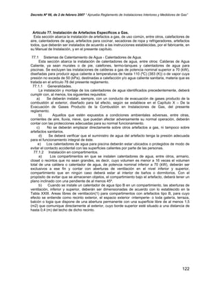 Decreto Nº 66, de 2 de febrero 2007 “ Aprueba Reglamento de Instalaciones Interiores y Medidores de Gas”
Artículo 77. Instalación de Artefactos Específicos a Gas.
Esta sección abarca la instalación de artefactos a gas, de uso común, entre otros, calefactores de
aire, calentadores de agua, artefactos para cocinar, secadoras de ropa y refrigeradores, artefactos
todos, que deberán ser instalados de acuerdo a las instrucciones establecidas, por el fabricante, en
su Manual de Instalación, y en el presente capítulo.
77.1 Sistemas de Calentamiento de Agua - Calentadores de Agua.
Esta sección abarca la instalación de calentadores de agua, entre otros: Calderas de Agua
Caliente, ya sean murales o de pie, calefones, termo-tanques y calentadores de agua para
piscinas. Se excluyen las instalaciones de calderas a gas de potencia nominal superior a 70 (kW),
diseñadas para producir agua caliente a temperaturas de hasta 110 (ºC) (383 (K)) o de vapor cuya
presión no exceda de 50 (kPa), destinadas a calefacción y/o agua caliente sanitaria, materia que es
tratada en el artículo 78 del presente reglamento.
77.1.1 Generalidades.
La instalación y montaje de los calentadores de agua identificados precedentemente, deberá
cumplir con, al menos, los siguientes requisitos:
a) Se deberán instalar, siempre, con un conducto de evacuación de gases producto de la
combustión al exterior, diseñado para tal efecto, según se establece en el Capítulo X – De la
Evacuación de Gases Producto de la Combustión en Instalaciones de Gas, del presente
reglamento.
b) Aquellos que estén expuestos a condiciones ambientales adversas, entre otras,
corrientes de aire, lluvia, nieve, que puedan afectar adversamente su normal operación, deberán
contar con las protecciones adecuadas para su normal funcionamiento.
c) No se deberán emplazar directamente sobre otros artefactos a gas, ni tampoco sobre
artefactos sanitarios.
d) Se deberá verificar que el suministro de agua del artefacto tenga la presión adecuada
para el funcionamiento integral de éste.
e) Los calentadores de agua para piscina deberán estar ubicados o protegidos de modo de
evitar el contacto accidental con las superficies calientes por parte de las personas.
77.1.2 Instalación en compartimentos.
a) Los compartimentos en que se instalen calentadores de agua, entre otros, armario,
closet o recintos que no sean grandes, es decir, cuyo volumen es menor a 16 veces el volumen
total de una caldera o calentador de agua, de potencia nominal inferior a 70 (kW), deberán ser
exclusivos a ese fin y contar con aberturas de ventilación en el nivel inferior y superior,
compartimiento que en ningún caso deberá estar al interior de baños o dormitorios. Con el
propósito de evitar que se almacenen objetos, el compartimiento bajo el artefacto, deberá tener un
plano inclinado con una pendiente de al menos 45º.
b) Cuando se instale un calentador de agua tipo B en un compartimiento, las aberturas de
ventilación, inferior y superior, deberán ser dimensionadas de acuerdo con lo establecido en la
Tabla XXIII. Areas libres de ventilación(1) para compartimentos con artefactos tipo B, para cuyo
efecto se entiende como recinto exterior, el espacio exterior -intemperie- o toda galería, terraza,
balcón o logia que dispone de una abertura permanente con una superficie libre de al menos 1,5
(m2) que comunique directamente al exterior, cuyo borde superior esté situado a una distancia de
hasta 0,4 (m) del techo de dicho recinto.
122
 