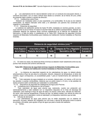 Decreto Nº 66, de 2 de febrero 2007 “ Aprueba Reglamento de Instalaciones Interiores y Medidores de Gas”
g) Los calentadores de tiro natural deberán contar con un conducto de evacuación directo, o
conducto secundario, con un tramo vertical recto desde su conexión, de al menos 30 (cm), antes
de presentar algún quiebre o cambio de dirección.
77.1.4 Instalaciones sobre Pisos.
Deberán ser instaladas sobre un piso soportante y no combustible. Si el piso es de material
combustible, se deberá intercalar entre éste y el calentador una plancha lisa construida con
material no combustible.
77.1.5 Distancias de seguridad.
La calderas de calefacción central de hasta 70 (kW), instaladas en recintos grandes, es decir,
cuyo volumen es de al menos 16 veces el volumen total de la caldera correspondiente, deberán ser
instaladas dejando los espacios libres mínimos establecidos en el Manual de Instalación del
fabricante y a falta de éstos, lo establecido en la Tabla XXV. Distancias de seguridad mínimas
respecto de Materiales Combustibles para Calderas de Calefacción Central instaladas en Recintos
Grandes.
(1) En todos los casos, las distancias libres mínimas se deberán medir radialmente entre los dos
puntos más cercanos del contorno del área útil.
Tabla XXV. Distancias de seguridad mínimas respecto de Materiales Combustibles para
Calderas de Calefacción Central instaladas en Recintos Grandes.
a) La distancia de seguridad respecto de los calentadores de agua, no deberá afectar
adversamente el flujo de aire para la combustión, dilución, disipación de temperatura, el alivio del
cortatiro, según corresponda y la accesibilidad grado 1 para el mantenimiento del calentador de
agua.
b) Todo calentador de agua instalado en un armario, deberá estar, a lo menos, a 20 (cm) de
las paredes o puertas combustibles, distancia que se podrá reducir a 5 (cm), si las paredes de
dichos armarios están constituidas por materiales no combustible.
77.1.6 Dispositivos de seguridad de Calefactores de Agua para Piscinas.
a) Limitadores de la Temperatura o de la Presión.
Todo calentador de agua para piscina que, solamente, cuente con protección por
sobrecalentamiento y esté instalado con un dispositivo dispuesto en la línea de descarga del
calentador, para restringir el flujo de agua de éste a la piscina, entre otros, válvulas de retención,
de cierre, para piscinas terapéuticas o lanzas de flujo, se deberá instalar una válvula de alivio de
presión, ya sea, en el calentador o entre el calentador y el dispositivo restrictivo que se trate.
b) Válvulas de derivación.
Los calentadores de agua para piscina que no estén equipados con un sistema de
derivación -by-pass- deberán ser instalados con una línea y válvula de derivación entre la tubería
de entrada y de salida, para ajustar el flujo de agua que pasa a través del calefactor.
c) Venteo.
125
 
