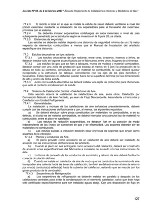 Decreto Nº 66, de 2 de febrero 2007 “ Aprueba Reglamento de Instalaciones Interiores y Medidores de Gas”
77.2.3 El recinto o local en el que se instale la estufa de pared deberá ventilarse a nivel del
primer cielorraso mediante la instalación de los separadores para el travesaño del cielorraso,
provistos con el sistema.
77.2.4 Se deberán instalar separadores cortafuegos en cada cielorraso o nivel de piso
subsiguiente penetrado por el conducto según se muestra en la Figura 20, ya citada.
77.2.5 Distancias de seguridad.
Las estufas se deberán instalar dejando una distancia de seguridad mínima de un (1) metro
respecto de elementos combustibles a menos que el Manual de Instalación del artefacto
especifique otra distancia.
77.3 Estufas decorativas de tipo radiante.
77.3.1 Las estufas decorativas de tipo radiante, entre otras, braseros, insertos o leños, se
deberán instalar sólo en lugares especificados por el fabricante, entre otros, hogares de chimenea.
77.3.2 Las estufas de gas que se fijen a tabiques, muros de madera o material combustible,
deberán contar con una zona de protección que exceda al menos en 5 (cm) la proyección de la
estufa en todo su contorno, constituida por un material no combustible, la cual deberá quedar
incorporada a la estructura del tabique, coincidiendo con los ejes de los pies derechos y
travesaños. Estas fijaciones no deberán quedar fuera de la superficie definida por las dimensiones
de alto y ancho de dicha estufa.
77.3.3 Junto con la estufa decorativa se deberá instalar una rejilla de protección para chimeneas
que evite el contacto accidental con la estufa.
77.4 Sistema de Calefacción Central - Calefactores de Aire.
Esta sección abarca la instalación de calefactores de aire, entre otros, Calefactor por
Convección Natural o de Aire Forzado, ya sean de Flujo Descendente, Ascendente u Horizontal y
Calefactor con Unidad Refrigerante
77.4.1 Generalidades.
La instalación y montaje de los calefactores de aire señalados precedentemente, deberá
cumplir con las instrucciones del fabricante y con, al menos, los siguientes requisitos:
a) Se deberá efectuar sobre pisos constituidos por materiales no combustibles, o en su
defecto, si el piso es de material combustible, se deberá intercalar una plancha lisa de material no
combustible, entre el piso y el calefactor.
b) Las estufas de radiación suspendidas, se deberán fijar en su posición de modo
independiente de las líneas de suministro de gas y de electricidad. Los soportes deberán ser de
materiales no combustible.
c) Las estufas sujetas a vibración deberán estar provistas de soportes que sirvan como
aislantes de la vibración.
77.4.2 Plenos y Conductos de Aire.
a) El pleno provisto como accesorio de un calefactor de aire deberá ser instalado de
acuerdo con las instrucciones del fabricante del artefacto.
b) Cuando el pleno no sea entregado como accesorio del calefactor, deberá ser construido
de acuerdo a las especificaciones del fabricante e instalado de acuerdo con las instrucciones de
éste.
c) La forma de conexión de los conductos de suministro y retorno de aire deberá facilitar la
correcta circulación del aire.
d) Cuando se instale un calefactor de aire de modo que los conductos de suministro de aire
transporten aire caliente hacia las áreas de calefacción, también se deberá enviar el aire de retorno
por uno(s) conducto(s) sellado(s) hacia la cubierta del calefactor, evitando que se mezcle con los
gases producto de la combustión.
77.4.3 Serpentines de Refrigeración.
a) Los serpentines de refrigeración se deberán instalar en paralelo o después de los
calefactores centrales para evitar la condensación en el elemento calefactor, salvo que éste haya
sido certificado específicamente para ser instalado aguas abajo. Con una disposición de flujo en
127
 