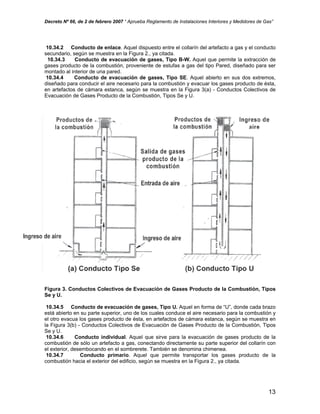 Decreto Nº 66, de 2 de febrero 2007 “ Aprueba Reglamento de Instalaciones Interiores y Medidores de Gas”
10.34.2 Conducto de enlace. Aquel dispuesto entre el collarín del artefacto a gas y el conducto
secundario, según se muestra en la Figura 2., ya citada.
10.34.3 Conducto de evacuación de gases, Tipo B-W. Aquel que permite la extracción de
gases producto de la combustión, proveniente de estufas a gas del tipo Pared, diseñado para ser
montado al interior de una pared.
10.34.4 Conducto de evacuación de gases, Tipo SE. Aquel abierto en sus dos extremos,
diseñado para conducir el aire necesario para la combustión y evacuar los gases producto de ésta,
en artefactos de cámara estanca, según se muestra en la Figura 3(a) - Conductos Colectivos de
Evacuación de Gases Producto de la Combustión, Tipos Se y U.
Figura 3. Conductos Colectivos de Evacuación de Gases Producto de la Combustión, Tipos
Se y U.
10.34.5 Conducto de evacuación de gases, Tipo U. Aquel en forma de “U”, donde cada brazo
está abierto en su parte superior, uno de los cuales conduce el aire necesario para la combustión y
el otro evacua los gases producto de ésta, en artefactos de cámara estanca, según se muestra en
la Figura 3(b) - Conductos Colectivos de Evacuación de Gases Producto de la Combustión, Tipos
Se y U.
10.34.6 Conducto individual. Aquel que sirve para la evacuación de gases producto de la
combustión de sólo un artefacto a gas, conectando directamente su parte superior del collarín con
el exterior, desembocando en el sombrerete. También se denomina chimenea.
10.34.7 Conducto primario. Aquel que permite transportar los gases producto de la
combustión hacia el exterior del edificio, según se muestra en la Figura 2., ya citada.
13
 