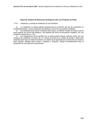 Decreto Nº 66, de 2 de febrero 2007 “ Aprueba Reglamento de Instalaciones Interiores y Medidores de Gas”
Figura 22. Sistema de Reducción del Espacio Libre con Protector de Pared.
77.5.1 Instalación y montaje de artefactos de uso doméstico.
a) La instalación no deberá afectar adversamente el suministro del aire de combustión, la
accesibilidad grado 1 para la operación del artefacto y el servicio que presta el artefacto.
b) Los artefactos para cocinar montados sobre pisos, se deberán instalar de manera que la
parte superior de cocción del artefacto o los estantes del horno se encuentren nivelados, con una
pendiente máxima de un 1 (%).
c) Las instalaciones de las parrillas con su parte superior abierta, deberán contar con una
campana de ventilación de metal, de a lo menos el ancho de la unidad de parrilla y disponerse
centrada sobre ésta. Se deberá mantener una distancia de seguridad de al menos 60 (cm) entre la
parte superior utilizada para cocinar y estantes o armarios, medida horizontalmente entre la
proyección de sus extremos más próximos.
134
 