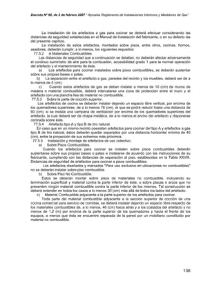 Decreto Nº 66, de 2 de febrero 2007 “ Aprueba Reglamento de Instalaciones Interiores y Medidores de Gas”
La instalación de los artefactos a gas para cocinar se deberá efectuar considerando las
distancias de seguridad establecidas en el Manual de Instalación del fabricante, o en su defecto las
del presente capítulo.
La instalación de estos artefactos, montados sobre pisos, entre otros, cocinas, hornos,
asadores, deberán cumplir, a lo menos, los siguientes requisitos:
77.5.2 A Materiales Combustibles.
Las distancias de seguridad que a continuación se detallan, no deberán afectar adversamente
el continuo suministro de aire para la combustión, accesibilidad grado 1 para la normal operación
del artefacto y el mantenimiento de éste.
a) Los artefactos para cocinar instalados sobre pisos combustibles, se deberán sustentar
sobre sus propias bases o patas.
b) La separación entre el artefacto a gas, paredes del recinto y los muebles, deberá ser de a
lo menos de 5 (cm).
c) Cuando estos artefactos de gas se deban instalar a menos de 10 (cm) de muros de
madera o material combustible, deberá intercalarse una zona de protección entre el muro y el
artefacto con una plancha lisa de material no combustible.
77.5.3 Sobre la parte de cocción superior.
Los artefactos de cocina se deberán instalar dejando un espacio libre vertical, por encima de
los quemadores superiores, de a lo menos 76 (cm), el que se podrá reducir hasta una distancia de
60 (cm), si se instala una campana de ventilación por encima de los quemadores superiores del
artefacto, la cual deberá ser de chapa metálica, de a lo menos el ancho del artefacto y disponerse
centrada sobre éste.
77.5.4 Artefacto tipo A y tipo B de tiro natural.
En caso que en un mismo recinto coexistan artefactos para cocinar del tipo A y artefactos a gas
tipo B de tiro natural, éstos deberán quedar separados por una distancia horizontal mínima de 40
(cm), entre la proyección de sus extremos más próximos.
77.5.5 Instalación y montaje de artefactos de uso colectivo.
a) Sobre Pisos Combustibles.
Cuando los artefactos para cocinar se instalen sobre pisos combustibles deberán
sustentarse sobre sus propias bases o patas e instalarse de acuerdo con las instrucciones de su
fabricante, cumpliendo con las distancias de separación al piso, establecidas en la Tabla XXVIII.
Distancias de seguridad de artefactos para cocinar a pisos combustibles.
Los artefactos diseñados y marcados "Para uso exclusivo en ubicaciones no combustibles"
no se deberán instalar sobre piso combustible.
b) Sobre Piso No Combustible.
Estos se deberán montar sobre pisos de materiales no combustible, incluyendo su
terminación superficial y material contra la parte inferior de éste, o sobre placas o arcos que no
presenten ningún material combustible contra la parte inferior de los mismos. Tal construcción se
deberá extender en todos los casos a lo menos 30 (cm) más allá de todos los lados del artefacto.
c) Material Combustible adyacente a la parte superior de los artefactos para cocinar.
Toda parte del material combustible adyacente a la sección superior de cocción de una
cocina comercial para servicio de comidas, se deberá instalar dejando un espacio libre respecto de
los materiales combustibles de, a lo menos, 46 (cm) hacia atrás y a los costados del artefacto y no
menos de 1,2 (m) por encima de la parte superior de los quemadores y hacia el frente de los
equipos, a menos que ésta se encuentre separada de la pared por un mobiliario constituido por
material no combustible.
136
 