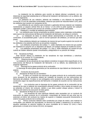 Decreto Nº 66, de 2 de febrero 2007 “ Aprueba Reglamento de Instalaciones Interiores y Medidores de Gas”
La instalación de los artefactos para cocción se deberá efectuar cumpliendo con las
distancias de seguridad establecidas en el Manual de Instalación del fabricante o en su defecto, del
presente reglamento.
Los artefactos de uso colectivo, deberán ser instalados a una distancia de seguridad
mínima de 15 (cm) de materiales combustibles, distancia que podrá ser reducida hasta 5 (cm), para
los artefactos que cuenten con campanas de tiro.
Los artefactos de uso colectivo para mostrador o gabinetes térmicos deberán ser instalados
manteniendo un espacio vertical libre de al menos 1,2 (m) entre la parte superior de cualquier
calentador portátil o plancha para servicio de comidas y cualquier material combustible.
77.5.6 Instalación y montaje de artefactos para empotrar.
a) Los artefactos para cocinar empotrados se podrán instalar sobre materiales combustibles,
salvo que en las instrucciones del Manual de Instalación del fabricante, se indique lo contrario.
b) La instalación de éstos no deberá afectar adversamente el suministro de aire de
combustión, la accesibilidad grado 1 para la normal operación del artefacto y el servicio que éste
presta.
c) Estos artefactos deberán ser instalados de manera tal que la parte superior de cocción de
los artefactos o los estantes del horno se encuentren nivelados.
d) Los artefactos empotrados del subtipo 1.1, están diseñados de manera tal que pueden
ser instalados en conjunto con un dispositivo de fijación, sin huelgos respecto al mueble de cocina.
e) Los artefactos empotrados del subtipo 1.2 y tipo 2, están diseñados de manera tal que
cuando se instalen deberán quedar inmovilizados y asegurados en su posición de trabajo.
77.6 Secadoras de Ropa.
Esta sección abarca la instalación de las secadoras de ropa domésticas y colectivas,
señaladas en el numeral 10.113 precedente.
77.6.1 Distancia de seguridad.
La instalación de las secadoras de ropa deberá considerar el espacio libre especificado en las
instrucciones del Manual de Instalación del fabricante o en su defecto, las establecidas en el
presente reglamento.
77.6.2 Descarga de los gases producto de la combustión.
La descarga de estos gases generados por las secadoras de ropa deberá ser directamente al
exterior.
77.6.3 Conductos de evacuación.
a) Secadoras de Ropa de uso doméstico.
a.1 El pleno y/o conducto de evacuación de gases producto de la combustión provisto
como accesorio de las secadoras deberá ser instalado de acuerdo con las instrucciones del
fabricante del artefacto. Si éstos no son entregados como accesorio de la secadora, deberán ser
construidos según las especificaciones del fabricante e instalado de acuerdo con las instrucciones
de éste.
a.2 Los conductos para la descarga de los gases producto de la combustión de las
secadoras de ropa no deberán ser ensamblados utilizando tornillos u otros medios de sujeción que
se extiendan al interior del conducto, debido a que éstos pueden atrapar pelusa y reducir la
eficiencia del sistema de evacuación de tales gases.
b) Secadoras de Ropa de uso colectivo.
b.1 Las secadoras de ropa colectivas deberán estar equipadas con un conducto de
evacuación de gases producto de la combustión, ensamblado de manera tal que evite que se
extiendan al interior del conducto los medios de sujeción e instalado evacuando directamente al
exterior los gases producto de la combustión.
b.2 Dichos conductos deberán estar constituidos por chapa de metal u otro material no
combustible, que deberán ser equivalentes, en términos de solidez y resistencia a la corrosión, a
aquellos realizados en plancha metálica de acero inoxidable de al menos 0,5 (mm) o fierro
galvanizado o cincado de al menos 0,8 (mm), de espesor.
138
 