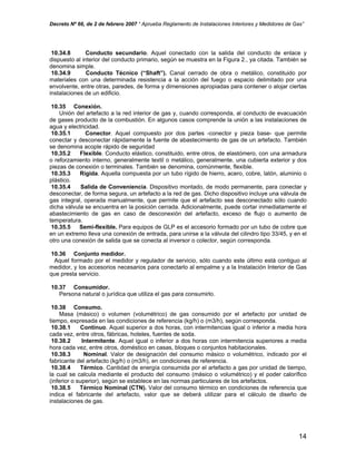 Decreto Nº 66, de 2 de febrero 2007 “ Aprueba Reglamento de Instalaciones Interiores y Medidores de Gas”
10.34.8 Conducto secundario. Aquel conectado con la salida del conducto de enlace y
dispuesto al interior del conducto primario, según se muestra en la Figura 2., ya citada. También se
denomina simple.
10.34.9 Conducto Técnico (“Shaft”). Canal cerrado de obra o metálico, constituido por
materiales con una determinada resistencia a la acción del fuego o espacio delimitado por una
envolvente, entre otras, paredes, de forma y dimensiones apropiadas para contener o alojar ciertas
instalaciones de un edificio.
10.35 Conexión.
Unión del artefacto a la red interior de gas y, cuando corresponda, al conducto de evacuación
de gases producto de la combustión. En algunos casos comprende la unión a las instalaciones de
agua y electricidad.
10.35.1 Conector. Aquel compuesto por dos partes -conector y pieza base- que permite
conectar y desconectar rápidamente la fuente de abastecimiento de gas de un artefacto. También
se denomina acople rápido de seguridad
10.35.2 Flexible. Conducto elástico, constituido, entre otros, de elastómero, con una armadura
o reforzamiento interno, generalmente textil o metálico, generalmente, una cubierta exterior y dos
piezas de conexión o terminales. También se denomina, comúnmente, flexible.
10.35.3 Rígida. Aquella compuesta por un tubo rígido de hierro, acero, cobre, latón, aluminio o
plástico.
10.35.4 Salida de Conveniencia. Dispositivo montado, de modo permanente, para conectar y
desconectar, de forma segura, un artefacto a la red de gas. Dicho dispositivo incluye una válvula de
gas integral, operada manualmente, que permite que el artefacto sea desconectado sólo cuando
dicha válvula se encuentra en la posición cerrada. Adicionalmente, puede cortar inmediatamente el
abastecimiento de gas en caso de desconexión del artefacto, exceso de flujo o aumento de
temperatura.
10.35.5 Semi-flexible. Para equipos de GLP es el accesorio formado por un tubo de cobre que
en un extremo lleva una conexión de entrada, para unirse a la válvula del cilindro tipo 33/45, y en el
otro una conexión de salida que se conecta al inversor o colector, según corresponda.
10.36 Conjunto medidor.
Aquel formado por el medidor y regulador de servicio, sólo cuando este último está contiguo al
medidor, y los accesorios necesarios para conectarlo al empalme y a la Instalación Interior de Gas
que presta servicio.
10.37 Consumidor.
Persona natural o jurídica que utiliza el gas para consumirlo.
10.38 Consumo.
Masa (másico) o volumen (volumétrico) de gas consumido por el artefacto por unidad de
tiempo, expresada en las condiciones de referencia (kg/h) o (m3/h), según corresponda.
10.38.1 Continuo. Aquel superior a dos horas, con intermitencias igual o inferior a media hora
cada vez, entre otros, fábricas, hoteles, fuentes de soda.
10.38.2 Intermitente. Aquel igual o inferior a dos horas con intermitencia superiores a media
hora cada vez, entre otros, doméstico en casas, bloques o conjuntos habitacionales.
10.38.3 Nominal. Valor de designación del consumo másico o volumétrico, indicado por el
fabricante del artefacto (kg/h) o (m3/h), en condiciones de referencia.
10.38.4 Térmico. Cantidad de energía consumida por el artefacto a gas por unidad de tiempo,
la cual se calcula mediante el producto del consumo (másico o volumétrico) y el poder calorífico
(inferior o superior), según se establece en las normas particulares de los artefactos.
10.38.5 Térmico Nominal (CTN). Valor del consumo térmico en condiciones de referencia que
indica el fabricante del artefacto, valor que se deberá utilizar para el cálculo de diseño de
instalaciones de gas.
14
 