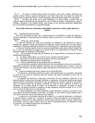 Decreto Nº 66, de 2 de febrero 2007 “ Aprueba Reglamento de Instalaciones Interiores y Medidores de Gas”
78.1.4 El recinto no deberá tener fuentes de ignición, entre otros, estufas, artefactos que
puedan producir chispas, grupos electrógenos cuyo motor tenga tubo de escape con salida de
chispas hacia el interior del recinto o cuyas conexiones eléctricas estén sueltas o en mal estado.
78.1.5 Al interior del recinto, en un lugar destacado y en forma visible, a simple vista, se
deberán disponer advertencias de seguridad, ya sea a través de letreros, autoadhesivos, placas o
pintados, inscripción u otro sistema similar, que cumpla con los requisitos generales establecidos
en el numeral 60.3 precedente y la siguiente leyenda:
"Se prohíbe almacenar materiales combustibles, entre otros, cartón, papel, géneros o
huaipe”.
78.2 Características Estructurales.
Con el fin de permitir el buen uso y mantenimiento de la instalación, la Sala de Calderas o
recintos destinados a emplazamiento de calderas deberá cumplir con, a lo menos, los siguientes
requisitos:
78.2.1 Protección contra el fuego.
La Sala de Calderas así como sus conductos de ventilación y de extracción de aire, si
corresponde, deberán cumplir los requisitos de protección contra incendio que, en esta materia,
establece la “Ordenanza General de Urbanismo y Construcciones” o disposición que la reemplace.
La Sala de Calderas deberá contar con extintores certificados aptos para combatir fuegos Tipo
B y C, con una capacidad de apague de al menos 30 BC y una capacidad de al menos 10 (kg),
dispuestos según se establece a continuación:
a) Uno al exterior de cada Sala de Calderas, en un lugar próximo a la puerta de acceso y
debidamente señalizado.
b) Al interior, distanciados a no más de 15 (m), incluido el extintor exterior.
c) Se prohíbe el uso de extintores automáticos sobre los quemadores.
78.2.2 Resistencia mecánica de los cerramientos.
a) Potencia instalada total de las calderas inferior a 600 (kW).
Los cerramientos -paredes y techos exteriores- de la sala deberán contar con un elemento o
disposición constructiva de baja resistencia mecánica, de una superficie de a lo menos 1 (m2), en
comunicación directa a una zona exterior o patio descubierto con dimensiones de a lo menos de 2
x 2 metros.
b) Potencia instalada total de las calderas de al menos 600 (kW).
El elemento o disposición constructiva antes citado deberá tener una superficie, expresada
en (m2), de a lo menos la centésima parte del volumen del recinto expresado en (m3), con un
mínimo de un (m2).
La superficie del elemento o disposición constructiva de baja resistencia mecánica, no se
deberá practicar a patios que contengan escaleras o ascensores, excluyendo aquellos que tengan
exclusivamente el contrapeso del ascensor; sino que deberá ser, siempre, parte de la pared de la
sala en contacto directo con el exterior, pudiendo ser parte de dicha superficie, la sección de
ventilación y/o la puerta directa al exterior. Si tal elemento o disposición se divide en varias
secciones, se deberá aumentar la superficie de baja resistencia mecánica exigida en un 10 (%),
con un mínimo de 250 (cm2) por cada sección.
En casos justificados, que dicha superficie de baja resistencia mecánica comunique a una
zona exterior de tránsito peatonal, entre otras, vía pública, la cota inferior de ésta deberá estar a
una altura mínima de 1,80 (m) del nivel de la vía o terreno.
La sala que no comunique directamente al exterior o a un patio de ventilación, ya señalado,
lo deberá realizar a través de un conducto de sección mínima equivalente a la del elemento o
disposición constructiva de baja resistencia, anteriormente definido. Dicho conducto deberá tener
una relación, entre sus lados, inferior a tres (3) y discurrir ascendentemente, sin aberturas en todo
su recorrido y con desembocadura libre de obstáculos.
78.2.3 Acceso y aislamientos.
140
 
