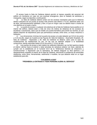 Decreto Nº 66, de 2 de febrero 2007 “ Aprueba Reglamento de Instalaciones Interiores y Medidores de Gas”
El acceso hasta la Sala de Calderas deberá permitir el ingreso expedito del personal del
edificio y/o bomberos en caso de una eventual emergencia, para el traslado de extintores y
mangueras, según se describe a continuación:
a) La Sala de Calderas deberá contar con los accesos necesarios para que la distancia
desde cualquiera de sus puntos al acceso más próximo sea inferior a 15 (m), debiendo estar uno
de ellos, permanentemente habilitado y libre, el que en ningún caso se deberá hacer a través de
una abertura en el suelo o techo.
b) La puerta de acceso o cualquier otra abertura de la Sala de Calderas hacia pasillos en el
interior del edificio, deberá estar a más de cinco (5) metros de distancia de los accesos de
escaleras o ascensores, salvo que se instale una puerta hermética para dividir los recintos, la cual
deberá disponer de dispositivos para que permanezca cerrada, entre otros, un brazo mecánico o
hidráulico.
c) Las dimensiones mínimas de la puerta de acceso a la sala deberán ser 0,8 (m) de ancho
y 2 (m) de alto, según se muestra en las Figuras 24. Sala de Calderas – Quemador Acoplado, 25.
Sala de Calderas - Separadas y 26. Sala de Calderas en Batería; salvo para el caso de
modificaciones de instalaciones en uso, en las que se deberán adaptar a la factibilidad
constructiva, siendo reducidas hasta 0,6 (m) de ancho y 1,8 (m) de alto.
d) Las puertas de acceso a la(s) sala(s) de caldera(s) deberá(n) ser de fácil apertura desde
el interior, abrirse hacia el exterior y estar provistas de cerradura exterior con llave, además de
cumplir con lo establecido en el numeral 5.9.4 de la “Ordenanza General de Urbanismo y
Construcciones” o disposición que la reemplace. Se deberá asegurar su fácil apertura y el
desplazamiento expedito al interior de la Sala de Calderas, eliminando la existencia de eventuales
obstáculos, entre otros, herramientas, vestimenta o muebles, los que deberán estar en un lugar
establecido para ello.
“CALDERAS A GAS”
“PROHIBIDA LA ENTRADA A TODA PERSONA AJENA AL SERVICIO”
141
 