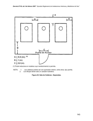 Decreto Nº 66, de 2 de febrero 2007 “ Aprueba Reglamento de Instalaciones Interiores y Medidores de Gas”
(1) Podrá reducirse en modelos cuyo mantenimiento lo permita.
NOTA. 1. Las calderas podrán ser con quemador interior, entre otros, tipo parrilla.
2. Los dibujos tienen sólo un carácter ilustrativo.
Figura 25. Sala de Calderas - Separadas.
143
 