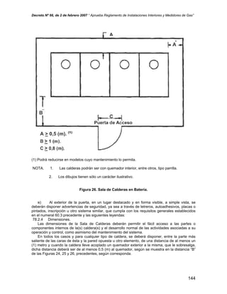 Decreto Nº 66, de 2 de febrero 2007 “ Aprueba Reglamento de Instalaciones Interiores y Medidores de Gas”
(1) Podrá reducirse en modelos cuyo mantenimiento lo permita.
NOTA. 1. Las calderas podrán ser con quemador interior, entre otros, tipo parrilla.
2. Los dibujos tienen sólo un carácter ilustrativo.
Figura 26. Sala de Calderas en Batería.
e) Al exterior de la puerta, en un lugar destacado y en forma visible, a simple vista, se
deberán disponer advertencias de seguridad, ya sea a través de letreros, autoadhesivos, placas o
pintados, inscripción u otro sistema similar, que cumpla con los requisitos generales establecidos
en el numeral 60.3 precedente y las siguientes leyendas:
78.2.4 Dimensiones.
Las dimensiones de la Sala de Calderas deberán permitir el fácil acceso a las partes o
componentes internos de la(s) caldera(s) y el desarrollo normal de las actividades asociadas a su
operación y control, como asimismo del mantenimiento del sistema.
En todos los casos y para cualquier tipo de caldera, se deberá disponer, entre la parte más
saliente de las caras de ésta y la pared opuesta u otro elemento, de una distancia de al menos un
(1) metro y cuando la caldera lleve acoplado un quemador exterior a la misma, que le sobresalga,
dicha distancia deberá ser de al menos 0,5 (m) al quemador, según se muestra en la distancia “B”
de las Figuras 24, 25 y 26, precedentes, según corresponda.
144
 