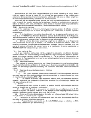 Decreto Nº 66, de 2 de febrero 2007 “ Aprueba Reglamento de Instalaciones Interiores y Medidores de Gas”
Entre calderas, así como entre calderas extremas y los muros laterales y de fondo, deberá
existir un espacio libre de al menos 0,5 (m), el cual, se podrá reducir en los modelos cuyo
aislamiento térmico permita el mantenimiento de las calderas. En todo caso se deberá cumplir con
las instrucciones del fabricante y considerar sus recomendaciones.
En el caso que las calderas a instalar sean del tipo mural y/o modular formado por baterías de
éstas o cuando las paredes laterales de las calderas a instalar no precisen acceso, se podrá
reducir la distancia entre ellas, teniendo en cuenta el espacio necesario para la ejecución de las
operaciones de desmontaje de la envolvente y del mantenimiento de las mismas.
78.2.5 Condiciones interiores.
Los niveles acústicos y de iluminación, normal y de emergencia, en caso de falla del suministro
eléctrico, deberán cumplir con, al menos, los requisitos que a continuación se indican: siguientes
características:
a) El nivel acústico en los recintos deberá cumplir con la reglamentación nacional, entre
otras, D.S. N° 146/1997 del Ministerio Secretaría General de la Presidencia de la República,
“Establece Norma de Emisión de Ruidos Molestos Generados por Fuentes Fijas” y “Reglamento
sobre condiciones en el lugar de trabajo”, o disposiciones que las reemplacen.
b) El nivel lumínico deberá ser uniforme y cumplir con lo establecido en el “Reglamento
sobre condiciones en el lugar de trabajo”. Los sistemas de iluminación deberán contar con
canalización eléctrica, portalámparas antideflagrantes o similares, interruptor de luces, junto a la
puerta de acceso, al interior del recinto, acorde a la clasificación de zonas establecida en
“NCh1437/2.Of1979” o disposición que la reemplace.
78.3 Red Interior de Gas.
En lo que respecta a las tuberías, válvulas, dispositivos, accesorios e instalación de éstos,
desde el Medidor o la Estación de Regulación y Medición, según corresponda, hasta los distintos
puntos de consumo, deberán cumplir con el Capítulo VI - De la Ejecución o Construcción de
Instalaciones de Tuberías de Gas, en lo que les sea aplicable y adicionalmente, como mínimo, con
los siguientes requisitos:
78.3.1 Requisitos Generales.
Para asegurar la correcta ejecución de una instalación de gas conforme a la reglamentación
vigente, como también las condiciones de trabajo seguro durante su ejecución o construcción, ésta
deberá ser realizada por personal calificado y con los medios adecuados para el desarrollo del
trabajo.
78.3.2 Distancias de seguridad a conductores eléctricos.
a) Enterrada.
a.1 Toda tubería enterrada deberá distar al menos 60 (cm) de conductores eléctricos
desnudos, salvo que éstos estén protegidos externamente en toda su longitud afectada, por tubos
de material aislante, entre otros, PVC o PE.
a.2 Las tuberías de acero o cobre enterradas deberán distar, de conductores eléctricos
aislados y enterrados, con voltajes entre 25 a 400 (V) al menos 30 (cm) y de voltajes mayores que
400 (V), en al menos 50 (cm).
b) Exterior.
Las tuberías de acero o cobre al exterior, se deberán separar, de conductores eléctricos
aéreos, la distancia que se establece a continuación:
b.1 Al menos 15 (cm), de conductores con aislación con un voltaje superior a 25 (V),
distancia que podrá ser reducida hasta un (1) cm, siempre que se interponga material aislante
eléctrico o sistema constituido por éste, entre otros, PVC conduit.
b.2 Mínimo un (1) metro, de conductores desnudos con voltaje de hasta 380 (V) y al menos
cinco (5) metros en caso de 12 (kV) o superior.
b.3 La distancia de seguridad de una tubería de acero a la vista, a conductores eléctricos
desnudos -sin aislación- deberá ser la siguiente:
i. Para conductores cuya tensión sea de hasta 1.000 (V), según se establece en “NCh
Elec. 4/2003” o disposición que la reemplace; y
145
 