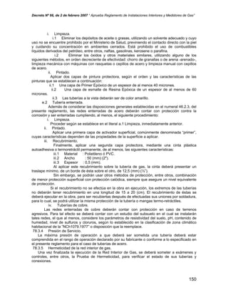 Decreto Nº 66, de 2 de febrero 2007 “ Aprueba Reglamento de Instalaciones Interiores y Medidores de Gas”
i. Limpieza.
i.1 Eliminar los depósitos de aceite o grasas, utilizando un solvente adecuado y cuyo
uso no se encuentre prohibido por el Ministerio de Salud, previniendo el contacto directo con la piel
y cuidando su concentración en ambientes cerrados. Está prohibido el uso de combustibles
líquidos derivados del petróleo, entre otros, naftas, gasolinas, kerosene o parafina.
i.2 Eliminar los óxidos y otros materiales similares, utilizando alguno de los
siguientes métodos, en orden decreciente de efectividad: chorro de granallas o de arena -arenado-,
limpieza mecánica con máquinas con rasquetas o cepillos de acero y limpieza manual con cepillos
de acero.
ii. Pintado.
Aplicar dos capas de pintura protectora, según el orden y las características de las
pinturas que se establecen a continuación:
ii.1 Una capa de Primer Epóxico de un espesor de al menos 40 micrones.
ii.2 Una capa de esmalte de Resina Epóxica de un espesor de al menos de 60
micrones.
ii.3 Las tuberías a la vista deberán ser de color amarillo.
e.2 Tubería enterrada.
Además de considerar las disposiciones generales establecidas en el numeral 46.2.3, del
presente reglamento, las redes enterradas de acero deberán contar con protección contra la
corrosión y ser enterradas cumpliendo, al menos, el siguiente procedimiento:
i. Limpieza.
Proceder según se establece en el literal a.1 Limpieza, inmediatamente anterior.
ii. Pintado.
Aplicar una primera capa de activador superficial, comúnmente denominada “primer”,
cuyas características dependen de las propiedades de la superficie a aplicar.
iii. Recubrimiento.
Finalmente, aplicar una segunda capa protectora, mediante una cinta plástica
autoadhesiva o termoretráctil permanente, de al menos, las siguientes características:
iii.1 Material : Polietileno ó PVC.
iii.2 Ancho : 50 (mm) (2").
iii.3 Espesor : 0,5 (mm).
Al aplicar este recubrimiento sobre la tubería de gas, la cinta deberá presentar un
traslape mínimo, de un borde de ésta sobre el otro, de 12,5 (mm) (½”).
Sin embargo, se podrán usar otros métodos de protección, entre otros, combinación
de menor protección superficial con protección catódica, siempre que asegure un nivel equivalente
de protección.
Si el recubrimiento no se efectúa en la obra en ejecución, los extremos de las tuberías
no deberán tener recubrimiento en una longitud de 15 a 20 (cm). El recubrimiento de éstas se
deberá ejecutar en la obra, para ser recubiertas después de efectuadas sus uniones por soldadura,
para lo cual, se podrá utilizar la misma protección de la tubería o mangas termo-retráctiles.
iv. Tuberías de cobre.
Las redes enterradas de cobre deberán contar con protección en caso de terrenos
agresivos. Para tal efecto se deberá contar con un estudio del subsuelo en el cual se instalarán
tales redes, el que al menos, considere los parámetros de resistividad del suelo, pH, contenido de
humedad, nivel de sulfuros y cloruros, según lo establecido en la clasificación de zona climático
habitacional de la ”NCh1079.1977” o disposición que la reemplace.
78.3.4 Presión de Servicio.
La máxima presión de operación a que deberá ser sometida una tubería deberá estar
comprendida en el rango de operación declarado por su fabricante o conforme a lo especificado en
el presente reglamento para el caso de tuberías de acero.
78.3.5 Hermeticidad de la red interior de gas.
Una vez finalizada la ejecución de la Red Interior de Gas, se deberá someter a exámenes y
controles, entre otros, la Prueba de Hermeticidad, para verificar el estado de sus tuberías y
conexiones.
150
 