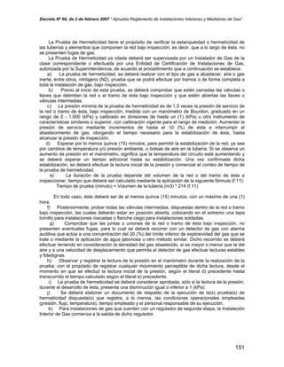 Decreto Nº 66, de 2 de febrero 2007 “ Aprueba Reglamento de Instalaciones Interiores y Medidores de Gas”
La Prueba de Hermeticidad tiene el propósito de verificar la estanqueidad o hermeticidad de
las tuberías y elementos que componen la red bajo inspección, es decir, que a lo largo de ésta, no
se presenten fugas de gas.
La Prueba de Hermeticidad ya citada deberá ser supervisada por un Instalador de Gas de la
clase correspondiente o efectuada por una Entidad de Certificación de Instalaciones de Gas,
autorizada por la Superintendencia, de acuerdo al procedimiento que a continuación se establece.
a) La prueba de hermeticidad, se deberá realizar con el tipo de gas a abastecer, aire o gas
inerte, entre otros, nitrógeno (N2), prueba que se podrá efectuar por tramos o de forma completa a
toda la instalación de gas, bajo inspección.
b) Previo al inicio de esta prueba, se deberá comprobar que estén cerradas las válvulas o
llaves que delimitan la red o el tramo de ésta bajo inspección y que estén abiertas las llaves o
válvulas intermedias.
c) La presión mínima de la prueba de hermeticidad es de 1,5 veces la presión de servicio de
la red o tramo de ésta, bajo inspección, medida con un manómetro de Bourdon, graduado en un
rango de 0 - 1.000 (kPa) y calibrado en divisiones de hasta un (1) (kPa) u otro instrumento de
características similares o superior, con calibración vigente para el rango de medición. Aumentar la
presión de servicio mediante incrementos de hasta el 10 (%) de ésta e interrumpir el
abastecimiento de gas, otorgando el tiempo necesario para la estabilización de ésta, hasta
alcanzar la presión de inspección.
d) Esperar por lo menos quince (15) minutos, para permitir la estabilización de la red, ya sea
por cambios de temperatura y/o presión ambiente, o bolsas de aire en la tubería. Si se observa un
aumento de presión en el manómetro, significa que la temperatura del circuito está aumentando y
se deberá esperar un tiempo adicional hasta su estabilización. Una vez confirmada dicha
estabilización, se deberá efectuar la lectura inicial de la presión y comenzar el conteo de tiempo de
la prueba de hermeticidad.
e) La duración de la prueba depende del volumen de la red o del tramo de ésta a
inspeccionar, tiempo que deberá ser calculado mediante la aplicación de la siguiente fórmula (f.11):
Tiempo de prueba (minuto) = Volumen de la tubería (m3) * 214 (f.11)
En todo caso, éste deberá ser de al menos quince (15) minutos, con un máximo de una (1)
hora.
f) Posteriormente, probar todas las válvulas intermedias, dispuestas dentro de la red o tramo
bajo inspección, las cuales deberán estar en posición abierta, colocando en el extremo una tapa
tornillo para instalaciones roscadas o flanche ciego para instalaciones soldadas.
g) Comprobar que las juntas o uniones de la red o tramo de ésta bajo inspección, no
presenten eventuales fugas, para lo cual se deberá recorrer con un detector de gas con alarma
auditiva que actúe a una concentración del 20 (%) del límite inferior de explosividad del gas que se
trate o mediante la aplicación de agua jabonosa u otro método similar. Dicho recorrido se deberá
efectuar teniendo en consideración la densidad del gas abastecido, si es mayor o menor que la del
aire y a una velocidad de desplazamiento que permita al detector de gas efectuar lecturas estables
y fidedignas.
h) Observar y registrar la lectura de la presión en el manómetro durante la realización de la
prueba, con el propósito de registrar cualquier movimiento perceptible de dicha lectura, desde el
momento en que se efectuó la lectura inicial de la presión, según el literal d) precedente hasta
transcurrido el tiempo calculado según el literal e) precedente.
i) La prueba de hermeticidad se deberá considerar aprobada, sólo si la lectura de la presión,
durante el desarrollo de ésta, presenta una disminución igual o inferior a 1 (kPa).
j) Se deberá elaborar un documento de respaldo de la ejecución de la(s) prueba(s) de
hermeticidad dispuesta(s) que registre, a lo menos, las condiciones operacionales empleadas
(presión, flujo, temperatura), tiempo empleado y el personal responsable de su ejecución.
k) Para instalaciones de gas que cuenten con un regulador de segunda etapa, la Instalación
Interior de Gas comienza a la salida de dicho regulador.
151
 