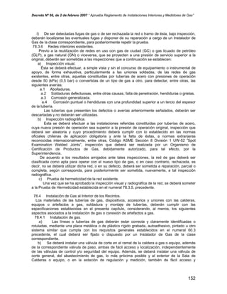 Decreto Nº 66, de 2 de febrero 2007 “ Aprueba Reglamento de Instalaciones Interiores y Medidores de Gas”
l) De ser detectadas fugas de gas o de ser rechazada la red o tramo de ésta, bajo inspección,
deberán localizarse las eventuales fugas y disponer de su reparación a cargo de un Instalador de
Gas de la clase correspondiente, para posteriormente repetir la prueba.
78.3.6 Redes interiores existentes.
Previo a la reutilización de redes en uso con gas de ciudad (GC) o gas licuado de petróleo
(GLP), a gas natural (GN) o viceversa, que se proyecten a una presión de servicio superior a la
original, deberán ser sometidas a las inspecciones que a continuación se establecen:
a) Inspección visual.
Ésta se deberá efectuar, a simple vista y sin el concurso de equipamiento o instrumental de
apoyo, de forma exhaustiva, particularmente a las uniones soldadas, de las redes de gas
existentes, entre otras, aquellas constituidas por tuberías de acero con presiones de operación
desde 50 (kPa) (0,5 bar) o convertidas de un tipo de gas a otro, para detectar, entre otras, las
siguientes averías:
a.1 Abolladuras.
a.2 Soldaduras defectuosas, entre otras causas, falta de penetración, hendiduras o grietas.
a.3 Corrosión generalizada.
a.4 Corrosión puntual o hendiduras con una profundidad superior a un tercio del espesor
de la tubería.
Las tuberías que presenten los defectos o averías anteriormente señalados, deberán ser
descartadas y no deberán ser utilizadas.
b) Inspección radiográfica.
Esta se deberá efectuar a las instalaciones referidas constituidas por tuberías de acero,
cuya nueva presión de operación sea superior a la presión de operación original, inspección que
deberá ser aleatoria y cuyo procedimiento deberá cumplir con lo establecido en las normas
oficiales chilenas de aplicación obligatoria y ante la falta de éstas, a normas extranjeras
reconocidas internacionalmente, entre otras, Código ASME Sección 8 División 1 UW-52 “Spot
Examination Welded Joints”, inspección que deberá ser realizada por un Organismo de
Certificación de Productos de Gas, debidamente autorizado, para tal efecto, por la
Superintendencia.
De acuerdo a los resultados arrojados ante tales inspecciones, la red de gas deberá ser
clasificada como apta para operar con el nuevo tipo de gas, o en caso contrario, rechazada, es
decir, no se deberá utilizar dicha red, o en su defecto, deberá ser sometida a reparación, parcial o
completa, según corresponda, para posteriormente ser sometida, nuevamente, a tal inspección
radiográfica.
c) Prueba de hermeticidad de la red existente.
Una vez que se ha aprobado la inspección visual y radiográfica de la red, se deberá someter
a la Prueba de Hermeticidad establecida en el numeral 78.3.5, precedente.
78.4 Instalación de Gas al Interior de los Recintos.
Los materiales de las tuberías de gas, dispositivos, accesorios y uniones con las calderas,
equipos o artefactos a gas, soldadura y montaje de tuberías, deberán cumplir con las
especificaciones establecidas en el presente capítulo, considerando, al menos, los siguientes
aspectos asociados a la instalación de gas o conexión de artefactos a gas.
78.4.1 Instalación de gas.
a) Las líneas o tuberías de gas deberán estar correcta y claramente identificadas o
rotuladas, mediante una placa metálica o de plástico rígido grabada, autoadhesivo, pintado u otro
sistema similar que cumpla con los requisitos generales establecidos en el numeral 60.3
precedente, el cual deberá ser fijado o dispuesto por un Instalador de Gas de la clase
correspondiente.
b) Se deberá instalar una válvula de corte en el ramal de la caldera a gas o equipo, además
de la correspondiente válvula de paso, ambas de fácil acceso y localización, independientemente
de las válvulas de control y/o seguridad del equipo. Además, se deberá instalar una válvula de
corte general, del abastecimiento de gas, lo más próxima posible y al exterior de la Sala de
Calderas o equipo, o en la estación de regulación y medición, también de fácil acceso y
152
 