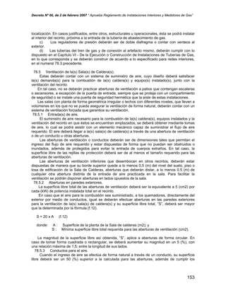 Decreto Nº 66, de 2 de febrero 2007 “ Aprueba Reglamento de Instalaciones Interiores y Medidores de Gas”
localización. En casos justificados, entre otros, estructurales u operacionales, ésta se podrá instalar
al interior del recinto, próxima a la entrada de la tubería de abastecimiento de gas.
c) Los reguladores de presión deberán ser de doble diafragma o contar con venteos al
exterior.
d) Las tuberías del tren de gas y de conexión al artefacto mismo, deberán cumplir con lo
dispuesto en el Capítulo VI - De la Ejecución o Construcción de Instalaciones de Tuberías de Gas,
en lo que corresponda y se deberán construir de acuerdo a lo especificado para redes interiores,
en el numeral 78.3 precedente.
78.5 Ventilación de la(s) Sala(s) de Caldera(s).
Estas deberán contar con un sistema de suministro de aire, cuyo diseño deberá satisfacer
la(s) demanda(s) para la combustión de la(s) caldera(s) y equipo(s) instalado(s), junto con la
ventilación del recinto.
En tal caso, no se deberán practicar aberturas de ventilación a patios que contengan escaleras
o ascensores, a excepción de la puerta de entrada, siempre que se proteja con un compartimiento
de seguridad o se instale una puerta de seguridad hermética que la aísle de estas instalaciones.
Las salas con planta de forma geométrica irregular o techos con diferentes niveles, que lleven a
volúmenes en los que no se pueda asegurar la ventilación de forma natural, deberán contar con un
sistema de ventilación forzada que garantice su ventilación.
78.5.1 Entrada(s) de aire.
El suministro de aire necesario para la combustión de la(s) caldera(s), equipos instalados y la
ventilación del recinto en que éstos se encuentran emplazados, se deberá obtener mediante tomas
de aire, lo cual se podrá asistir con un elemento mecánico capaz de suministrar el flujo de aire
requerido. El aire deberá llegar a la(s) sala(s) de caldera(s) a través de una abertura de ventilación
o de un conducto u otras aberturas.
Las aberturas de ventilación o conductos deberán ser de dimensiones tales que permitan el
ingreso del flujo de aire requerido y estar dispuestas de forma que no puedan ser obstruidos o
inundados, además de protegidos para evitar la entrada de cuerpos extraños. En tal caso, la
superficie libre de las rejillas de protección deberá ser de al menos el tamaño requerido para las
aberturas de ventilación.
Las aberturas de ventilación inferiores que desembocan en otros recintos, deberán estar
dispuestas de manera que su borde superior quede a lo menos 0,5 (m) del nivel del suelo, piso o
losa de edificación de la Sala de Calderas, aberturas que deberán distar, a lo menos 0,5 (m) de
cualquier otra abertura distinta de la entrada de aire practicada en la sala. Para facilitar la
ventilación se podrán disponer aberturas en lados opuestos de la sala.
78.5.2 Aberturas en paredes exteriores.
La superficie libre total de las aberturas de ventilación deberá ser la equivalente a 5 (cm2) por
cada (kW) de potencia instalada total en el recinto.
En caso que el aire para la combustión sea suministrado, a los quemadores, directamente del
exterior por medio de conductos, igual se deberán efectuar aberturas en las paredes exteriores
para la ventilación de la(s) sala(s) de caldera(s) y su superficie libre total, “S”, deberá ser mayor
que la determinada por la fórmula (f.12).
S = 20 x A (f.12)
donde: A : Superficie de la planta de la Sala de calderas (m2); y
S : Mínima superficie libre total requerida para las aberturas de ventilación (cm2).
La magnitud de la superficie libre así obtenida, “S”, aplica a aberturas de forma circular. En
caso de tomar forma cuadrada o rectangular, se deberá aumentar su magnitud en un 5 (%), con
una relación máxima de 1,5; entre la longitud de sus lados.
78.5.3 Conductos para el aire.
Cuando el ingreso de aire se efectúa de forma natural a través de un conducto, su superficie
libre deberá ser un 50 (%) superior a la calculada para las aberturas, además de cumplir los
153
 