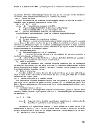 Decreto Nº 66, de 2 de febrero 2007 “ Aprueba Reglamento de Instalaciones Interiores y Medidores de Gas”
requisitos de dimensión establecidos para éstas. En caso que los conductos cuenten con tramos
horizontales, éstos deberán tener una longitud de hasta diez (10) metros.
78.5.4 Medios mecánicos.
Cuando el suministro de aire se efectúe utilizando medios mecánicos, el caudal requerido, “Q”,
deberá ser mayor al resultado obtenido por la fórmula (f.13):
Q = 10 x A + 2 x P (f.13)
donde: Q : Caudal de aire, expresado en (m3/h);
A : Superficie de planta de la Sala de Calderas, medida en (m2); y
P : Potencia instalada total en la sala, expresada en (kW).
78.5.5 Operación del sistema de ventilación por medios mecánicos.
El funcionamiento del sistema deberá contar con, al menos, las siguientes etapas:
a) Encendido de la caldera.
a.1 Primero, poner en funcionamiento el ventilador.
a.2 Mantener en funcionamiento el sistema de ventilación durante al menos 60 segundos,
período después del cual se abastece de gas a la caldera, mediante la abertura de la electro-
válvula de gas. Ello se podrá lograr con un sistema constituido por un detector de flujo o presostato
en combinación con un relé temporizador, siendo este último el que imparte la señal de apertura de
la electro-válvula de gas, normalmente cerrada.
b) Apagado de la caldera.
b.1 Detener el funcionamiento de la(s) caldera(s).
b.2 Interrumpir la energía eléctrica a la electro-válvula de gas para suspender el
abastecimiento de gas a la(s) caldera(s).
b.3 Mantener funcionando el sistema de ventilación de la Sala de Calderas, ajustado en
función del volumen total de ésta para evacuar el calor residual.
c) Señal de desperfecto.
El sistema de ventilación, ante cualquier anomalía presentada por sus dispositivos,
mecanismos o automatizaciones, que afecte su normal funcionamiento, deberá detener, en forma
segura, el funcionamiento de la(s) caldera(s). La posterior puesta en marcha (re-seteo) del sistema
de ventilación afectado deberá ser manual.
d) Corte de emergencia.
Se deberá instalar un sistema de corte del abastecimiento de gas a la(s) caldera(s) que
actúe en caso de falla del medio de introducción de aire, ya sea, por medio de un control
automático u otro sistema similar.
78.5.6 Ventilación superior de la Sala de Calderas.
Las aberturas de ventilación superiores deberán estar dispuestas en la parte superior de las
paredes, de manera que su borde superior quede a lo menos a 0,3 (m) del cielorraso o techo de la
Sala de Calderas, aberturas que deberán comunicar con el exterior, ya sea directamente o a través
de conductos.
a) Ventilación directa al exterior.
Estas aberturas se deberán practicar en dos locaciones distintas, ya sea en extremos de las
paredes o paredes opuestas, cuya superficie libre total, “S”, deberá ser mayor que la determinada
por la fórmula (f.14).
S = 10 x A (f.14)
donde: S : Superficie mínima libre total requerida para las aberturas de ventilación, (cm2).
A: Superficie de la planta del cuarto de calderas, (m2).
La magnitud de la superficie libre obtenida, “S”, aplica a aberturas de forma circular, la que
deberá ser de al menos 250 (cm2). En caso de tomar forma cuadrada o rectangular, se deberá
aumentar su magnitud en un 5 (%), con una relación máxima de 1,5; entre la longitud de sus lados.
b) Ventilación a través de conducto.
154
 