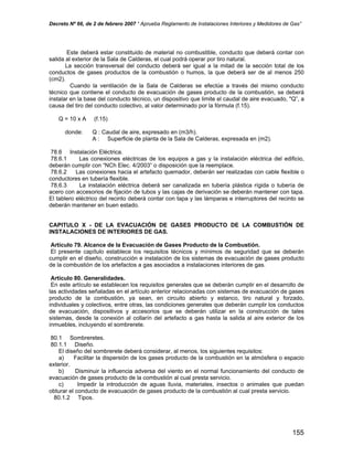 Decreto Nº 66, de 2 de febrero 2007 “ Aprueba Reglamento de Instalaciones Interiores y Medidores de Gas”
Este deberá estar constituido de material no combustible, conducto que deberá contar con
salida al exterior de la Sala de Calderas, el cual podrá operar por tiro natural.
La sección transversal del conducto deberá ser igual a la mitad de la sección total de los
conductos de gases productos de la combustión o humos, la que deberá ser de al menos 250
(cm2).
Cuando la ventilación de la Sala de Calderas se efectúe a través del mismo conducto
técnico que contiene el conducto de evacuación de gases producto de la combustión, se deberá
instalar en la base del conducto técnico, un dispositivo que limite el caudal de aire evacuado, "Q”, a
causa del tiro del conducto colectivo, al valor determinado por la fórmula (f.15).
Q = 10 x A (f.15)
donde: Q : Caudal de aire, expresado en (m3/h).
A : Superficie de planta de la Sala de Calderas, expresada en (m2).
78.6 Instalación Eléctrica.
78.6.1 Las conexiones eléctricas de los equipos a gas y la instalación eléctrica del edificio,
deberán cumplir con “NCh Elec. 4/2003” o disposición que la reemplace.
78.6.2 Las conexiones hacia el artefacto quemador, deberán ser realizadas con cable flexible o
conductores en tubería flexible.
78.6.3 La instalación eléctrica deberá ser canalizada en tubería plástica rígida o tubería de
acero con accesorios de fijación de tubos y las cajas de derivación se deberán mantener con tapa.
El tablero eléctrico del recinto deberá contar con tapa y las lámparas e interruptores del recinto se
deberán mantener en buen estado.
CAPITULO X - DE LA EVACUACIÓN DE GASES PRODUCTO DE LA COMBUSTIÓN DE
INSTALACIONES DE INTERIORES DE GAS.
Artículo 79. Alcance de la Evacuación de Gases Producto de la Combustión.
El presente capítulo establece los requisitos técnicos y mínimos de seguridad que se deberán
cumplir en el diseño, construcción e instalación de los sistemas de evacuación de gases producto
de la combustión de los artefactos a gas asociados a instalaciones interiores de gas.
Artículo 80. Generalidades.
En este artículo se establecen los requisitos generales que se deberán cumplir en el desarrollo de
las actividades señaladas en el artículo anterior relacionadas con sistemas de evacuación de gases
producto de la combustión, ya sean, en circuito abierto y estanco, tiro natural y forzado,
individuales y colectivos, entre otras, las condiciones generales que deberán cumplir los conductos
de evacuación, dispositivos y accesorios que se deberán utilizar en la construcción de tales
sistemas, desde la conexión al collarín del artefacto a gas hasta la salida al aire exterior de los
inmuebles, incluyendo el sombrerete.
80.1 Sombreretes.
80.1.1 Diseño.
El diseño del sombrerete deberá considerar, al menos, los siguientes requisitos:
a) Facilitar la dispersión de los gases producto de la combustión en la atmósfera o espacio
exterior.
b) Disminuir la influencia adversa del viento en el normal funcionamiento del conducto de
evacuación de gases producto de la combustión al cual presta servicio.
c) Impedir la introducción de aguas lluvia, materiales, insectos o animales que puedan
obturar el conducto de evacuación de gases producto de la combustión al cual presta servicio.
80.1.2 Tipos.
155
 