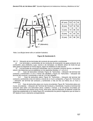 Decreto Nº 66, de 2 de febrero 2007 “ Aprueba Reglamento de Instalaciones Interiores y Medidores de Gas”
Nota. Los dibujos tienen sólo un carácter ilustrativo.
Figura 30. Sombrerete H.
80.1.3 Ubicación de los terminales del conducto de evacuación y sombrerete.
a) Los terminales y sombreretes de los conductos de evacuación de gases producto de la
combustión, para artefactos a gas, nuevos o de reemplazo, se deberán ubicar de modo tal que
tales gases se dispersen en forma segura, según se establece en esta sección.
b) Los terminales de conductos individuales, que no necesiten conducto técnico, se deberán
ubicar a las distancias que se establecen en los siguientes literales, b.1, b.2 y b.3.
b.1 Caso de techumbre inclinada: Figura 32. Techumbre – Ubicación del terminal del
conducto y sombrerete a 3 (m) o menos del caballete y Figura 33. Techumbre – Ubicación del
terminal del conducto y sombrerete a más de 3 (m) del caballete.
b.2 Caso de techumbre plana: Figura 34. Techumbre – Ubicación del terminal del
conducto y sombrerete a tres (3) metros o menos de un muro o antepecho. y Figura 35. Techumbre
– Ubicación del terminal del conducto y sombrerete a más de tres (3) metros de un muro o
antepecho.
b.3 Caso de techumbre plana con muros circundantes: Figura 36. Techumbre plana con
muros circundantes – Ubicación del Terminal del Conducto y Sombrerete. Cuando el terminal del
conducto está sobre una techumbre plana, cubierta o terraza, y se encuentra circundado por
muros, o elementos que actúan como muros, entre otros, sala de máquinas, se deberán cumplir las
distancias establecidas en la citada Figura 36, considerando los planos imaginarios que se tracen a
45º desde el muro o elemento correspondiente.
157
 