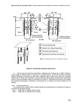 Decreto Nº 66, de 2 de febrero 2007 “ Aprueba Reglamento de Instalaciones Interiores y Medidores de Gas”
Figura 31. Sombrerete aspirador estacionario.
c) Para el caso de conductos individuales, instalados por el interior de un edificio colectivo,
cuyo montaje se deberá hacer a través de un conducto técnico, el terminal de tales conductos
deberá sobrepasar el extremo de este último, llegando hasta la altura de la base de la primera
abertura de la celosía del sombrerete y evacuar directamente los gases producto de la combustión
hacia un único sombrerete, según se muestra en la Figura 37. Alternativa en Extremo de la Salida
de Conductos Individuales o Colectivos y Sombrerete en un Sistema de Circuito Abierto de Tiro
Natural.
80.2 Conductos técnicos.
La envolvente del conducto técnico deberá poseer las características de resistencia al fuego de
al menos los siguientes valores:
80.2.1 Clase F60, en edificios hasta 4 pisos;
80.2.2 Clase F90, en edificios de 5 y 6 pisos;
158
 