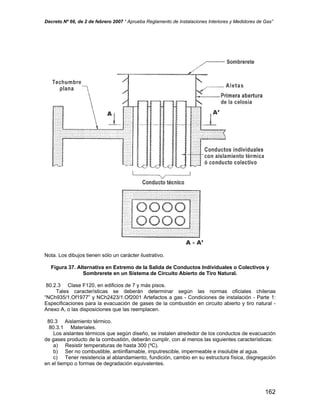 Decreto Nº 66, de 2 de febrero 2007 “ Aprueba Reglamento de Instalaciones Interiores y Medidores de Gas”
Nota. Los dibujos tienen sólo un carácter ilustrativo.
Figura 37. Alternativa en Extremo de la Salida de Conductos Individuales o Colectivos y
Sombrerete en un Sistema de Circuito Abierto de Tiro Natural.
80.2.3 Clase F120, en edificios de 7 y más pisos.
Tales características se deberán determinar según las normas oficiales chilenas
“NCh935/1.Of1977” y NCh2423/1.Of2001 Artefactos a gas - Condiciones de instalación - Parte 1:
Especificaciones para la evacuación de gases de la combustión en circuito abierto y tiro natural -
Anexo A, o las disposiciones que las reemplacen.
80.3 Aislamiento térmico.
80.3.1 Materiales.
Los aislantes térmicos que según diseño, se instalen alrededor de los conductos de evacuación
de gases producto de la combustión, deberán cumplir, con al menos las siguientes características:
a) Resistir temperaturas de hasta 300 (ºC).
b) Ser no combustible, antiinflamable, imputrescible, impermeable e insoluble al agua.
c) Tener resistencia al ablandamiento, fundición, cambio en su estructura física, disgregación
en el tiempo o formas de degradación equivalentes.
162
 