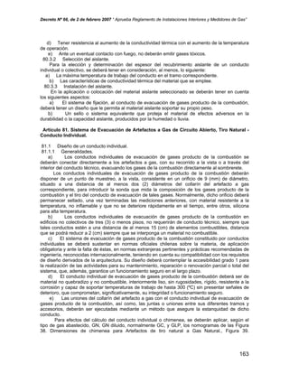 Decreto Nº 66, de 2 de febrero 2007 “ Aprueba Reglamento de Instalaciones Interiores y Medidores de Gas”
d) Tener resistencia al aumento de la conductividad térmica con el aumento de la temperatura
de operación.
e) Ante un eventual contacto con fuego, no deberán emitir gases tóxicos.
80.3.2 Selección del aislante.
Para la elección y determinación del espesor del recubrimiento aislante de un conducto
individual o colectivo, se deberá tener en consideración, al menos, lo siguiente:
a) La máxima temperatura de trabajo del conducto en el tramo correspondiente.
b) Las características de conductividad térmica del material que se emplee.
80.3.3 Instalación del aislante.
En la aplicación o colocación del material aislante seleccionado se deberán tener en cuenta
los siguientes aspectos:
a) El sistema de fijación, al conducto de evacuación de gases producto de la combustión,
deberá tener un diseño que le permita al material aislante soportar su propio peso.
b) Un sello o sistema equivalente que proteja el material de efectos adversos en la
durabilidad o la capacidad aislante, producidos por la humedad o lluvia.
Artículo 81. Sistema de Evacuación de Artefactos a Gas de Circuito Abierto, Tiro Natural -
Conducto Individual.
81.1 Diseño de un conducto individual.
81.1.1 Generalidades.
a) Los conductos individuales de evacuación de gases producto de la combustión se
deberán conectar directamente a los artefactos a gas, con su recorrido a la vista o a través del
interior del conducto técnico, evacuando los gases de la combustión directamente al sombrerete.
Los conductos individuales de evacuación de gases producto de la combustión deberán
disponer de un punto de muestreo, a la vista, consistente en un orificio de 9 (mm) de diámetro,
situado a una distancia de al menos dos (2) diámetros del collarín del artefacto a gas
correspondiente, para introducir la sonda que mida la composición de los gases producto de la
combustión y el tiro del conducto de evacuación de tales gases. Normalmente, dicho orificio deberá
permanecer sellado, una vez terminadas las mediciones anteriores, con material resistente a la
temperatura, no inflamable y que no se deteriore rápidamente en el tiempo, entre otros, silicona
para alta temperatura.
b) Los conductos individuales de evacuación de gases producto de la combustión en
edificios no colectivos de tres (3) o menos pisos, no requerirán de conducto técnico, siempre que
tales conductos estén a una distancia de al menos 15 (cm) de elementos combustibles, distancia
que se podrá reducir a 2 (cm) siempre que se interponga un material no combustible.
c) El sistema de evacuación de gases producto de la combustión constituido por conductos
individuales se deberá sustentar en normas oficiales chilenas sobre la materia, de aplicación
obligatoria y ante la falta de éstas, en normas extranjeras pertinentes y prácticas recomendadas de
ingeniería, reconocidas internacionalmente, teniendo en cuenta su compatibilidad con los requisitos
de diseño derivados de la arquitectura. Su diseño deberá contemplar la accesibilidad grado 1 para
la realización de las actividades para su mantenimiento, reparación o renovación parcial o total del
sistema, que, además, garantice un funcionamiento seguro en el largo plazo.
d) El conducto individual de evacuación de gases producto de la combustión deberá ser de
material no quebradizo y no combustible, interiormente liso, sin rugosidades, rígido, resistente a la
corrosión y capaz de soportar temperaturas de trabajo de hasta 300 (ºC) sin presentar señales de
deterioro, que comprometan, significativamente, su integridad o funcionamiento seguro.
e) Las uniones del collarín del artefacto a gas con el conducto individual de evacuación de
gases producto de la combustión, así como, las juntas o uniones entre sus diferentes tramos y
accesorios, deberán ser ejecutadas mediante un método que asegure la estanquidad de dicho
conducto.
Para efectos del cálculo del conducto individual o chimenea, se deberán aplicar, según el
tipo de gas abastecido, GN, GN diluido, normalmente GC, y GLP, los nomogramas de las Figura
38. Dimensiones de chimenea para Artefactos de tiro natural a Gas Natural., Figura 39.
163
 