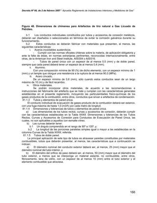 Decreto Nº 66, de 2 de febrero 2007 “ Aprueba Reglamento de Instalaciones Interiores y Medidores de Gas”
Figura 40. Dimensiones de chimenea para Artefactos de tiro natural a Gas Licuado de
Petróleo.
b.1 Los conductos individuales constituidos por tubos y accesorios de conexión metálicos,
deberán ser diseñados o seleccionados en términos de evitar la corrosión galvánica durante su
funcionamiento.
b.2 Estos conductos se deberán fabricar con materiales que presenten, al menos, las
siguientes características:
i. Aceros inoxidables austeníticos.
- Cumplir con las normas oficiales chilenas sobre la materia, de aplicación obligatoria y
ante la falta de éstas, en normas extranjeras pertinentes, reconocidas internacionalmente, entre
otras, de la American Iron and Steel Institute, AISI304 o AISI316.
- Tubos de pared única con un espesor de al menos 0,5 (mm) y de doble pared,
siempre que cada pared deberá tener un espesor de al menos 0,4 (mm).
ii. Aluminio.
Con una composición mínima de 90 (%) de dicho elemento, con un espesor mínimo de 1
(mm) y un temple que otorgue una resistencia a la ruptura de al menos 90,0 (MPa).
iii. Acero cincado.
De un espesor mínimo de 0,8 (mm), sólo cuando estos conductos sean de un largo
máximo de 10 (m) y de fácil recambio.
iv. Otros materiales.
Se podrán incorporar otros materiales, de acuerdo a las recomendaciones e
instrucciones del fabricante del artefacto que se trate y cumplan con las características generales
establecidas en el presente reglamento, incluyendo las particularidades físico-químicas de los
gases productos de la combustión, entre otros, conductos que sirvan a artefactos de condensación.
81.1.3 Tubos y elementos de pared única.
El conducto individual de evacuación de gases producto de la combustión deberá ser estanco,
con una fuga máxima de hasta 1,0 (m3/h) por cada metro de longitud.
81.1.4 Dimensiones y tolerancias de tubos y elementos de pared única.
a) Las dimensiones de los tubos rectos, curvas y accesorios de conexión, deberán cumplir
con las características establecidas en la Tabla XXXII. Dimensiones y tolerancias de los Tubos
Rectos, Curvas y Accesorios de Conexión para Conductos de Evacuación de Pared Única, las
cuales, no son aplicables a aquellos con esmalte vítreo.
b) Las curvas deberán tener:
b.1 Un ángulo comprendido en el rango de 90º a 135º, y;
b.2 La longitud de las porciones paralelas simples igual o mayor a las establecidas en la
columna Curvas de la Tabla XXXII, referida.
81.1.5 Tubos de doble pared.
La principal aplicación de este tipo de tubos es atravesar paredes constituidas por materiales
combustibles, tubos que deberán presentar, al menos, las características que a continuación se
indican:
a) El diámetro nominal del conducto exterior deberá ser, al menos, 25 (mm) mayor que el
diámetro nominal del tubo interior, y
b) El diámetro del orificio de paso deberá ser, al menos, 50 (mm) mayor que el diámetro del
tubo exterior, a menos que se interponga un material aislante, no combustible, entre otros,
fibrocemento, lana de vidrio, con un espesor de al menos 10 (mm) entre el tubo exterior y el
elemento combustible que atraviesa.
166
 