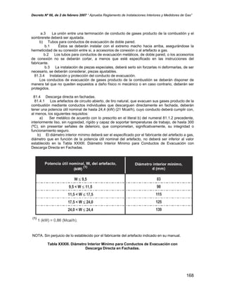 Decreto Nº 66, de 2 de febrero 2007 “ Aprueba Reglamento de Instalaciones Interiores y Medidores de Gas”
a.3 La unión entre una terminación de conducto de gases producto de la combustión y el
sombrerete deberá ser ajustada.
b) Tubos para conductos de evacuación de doble pared.
b.1 Éstos se deberán instalar con el extremo macho hacia arriba, asegurándose la
hermeticidad de su conexión entre si, a accesorios de conexión o al artefacto a gas.
b.2 Los tubos para conductos de evacuación metálicos, de doble pared, o los accesorios
de conexión no se deberán cortar, a menos que esté especificado en las instrucciones del
fabricante.
b.3 La instalación de piezas especiales, deberá serlo sin forzarlas ni deformarlas, de ser
necesario, se deberán considerar, piezas ajustables.
81.3.4 Instalación y protección del conducto de evacuación.
Los conductos de evacuación de gases producto de la combustión se deberán disponer de
manera tal que no queden expuestos a daño físico ni mecánico o en caso contrario, deberán ser
protegidos.
81.4 Descarga directa en fachadas.
81.4.1 Los artefactos de circuito abierto, de tiro natural, que evacuen sus gases producto de la
combustión mediante conductos individuales que descarguen directamente en fachada, deberán
tener una potencia útil nominal de hasta 24,4 (kW) (21 Mcal/h), cuyo conducto deberá cumplir con,
al menos, los siguientes requisitos:
a) Ser metálico de acuerdo con lo prescrito en el literal b) del numeral 81.1.2 precedente,
interiormente liso, sin rugosidad, rígido y capaz de soportar temperaturas de trabajo, de hasta 300
(ºC), sin presentar señales de deterioro, que comprometan, significativamente, su integridad o
funcionamiento seguro.
b) El diámetro interior mínimo deberá ser el especificado por el fabricante del artefacto a gas,
diámetro que en función de la potencia útil nominal del artefacto, no deberá ser inferior al valor
establecido en la Tabla XXXIII. Diámetro Interior Mínimo para Conductos de Evacuación con
Descarga Directa en Fachadas.
NOTA. Sin perjuicio de lo establecido por el fabricante del artefacto indicado en su manual.
Tabla XXXIII. Diámetro Interior Mínimo para Conductos de Evacuación con
Descarga Directa en Fachadas.
168
 