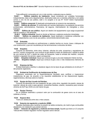 Decreto Nº 66, de 2 de febrero 2007 “ Aprueba Reglamento de Instalaciones Interiores y Medidores de Gas”
Toda edificación compuesta por uno o más recintos, cualquiera sea su destino.
10.48.1 Edificio colectivo de habitación. Aquel constituido por unidades funcionales
independientes, tales como departamentos, destinados cada uno a vivienda unifamiliar y con salida
común a una vía de uso público, esté o no acogido a la Ley Nº 19.537 Sobre Copropiedad
Inmobiliaria.
10.48.2 Edificio comercial. El destinado principalmente al comercio de mercaderías.
10.48.3 Edificio de oficinas. El conformado por recintos destinados a la prestación de servicios
profesionales, administrativos, financieros, de seguros, intermediación de intangibles y otros
análogos.
10.48.4 Edificio de uso público. Aquel con destino de equipamiento cuya carga ocupacional
total es superior a 100 personas.
10.48.5 Edificio industrial. Aquel en donde se fabrican o elaboran productos industriales.
10.48.6 Edificio no colectivo de habitación. Aquel destinado a residencia unifamiliar con
salida independiente a una vía de uso público, comúnmente denominado casa.
10.49 Embutida.
Canalizaciones colocadas en perforaciones o calados hechos en muros, losas o tabiques de
una construcción y que son recubiertas por las terminaciones o enlucidos de éstos.
10.50 Empalme.
Conjunto de elementos, entre otros, tuberías, válvulas de corte, accesorios y reguladores de
servicio, cuando corresponda, que conduce el gas desde la matriz de distribución o desde la salida
de una central de GLP o desde las redes de transporte, hasta la entrada del medidor, conjunto
medidor o regulador de servicio, según corresponda.
10.50.1 Empalme individual. Aquel que conduce el gas a una sola Instalación Interior de Gas.
10.50.2 Empalme múltiple. Aquel que conduce el gas a dos o más instalaciones interiores de
gas.
10.51 Empresa de Gas.
Entidad destinada a distribuir o abastecer alguno de los tipos de gas señalados en el artículo 1º
del presente reglamento.
10.52 Entidad de Certificación de Instalaciones de Gas.
Organismo autorizado por la Superintendencia facultado para certificar e inspeccionar
instalaciones de gas, de acuerdo a los requisitos establecidos en las disposiciones legales,
reglamentarias y técnicas sobre la materia.
10.53 Equipo de Gas Licuado de Petróleo.
Conjunto de elementos de una instalación de gas, entre otros, regulador de presión, piezas de
tuberías, válvula de corte o paso general, conexiones flexibles, colector, necesarios para conectar
cilindros de GLP tipo 33/45 a la red interior de gas.
10.54 Equipo Térmico.
Es un artefacto destinado a producir calor por la combustión de gases como es el caso de
calderas y hornos.
10.55 Espacio libre.
Tramo sin obstáculos entre dos o más cuerpos.
10.56 Estación de regulación y medición (ERM).
Aquellas diseñadas para mantener la presión de salida constante y de medir el gas combustible
abastecido a la instalación que prestan servicio.
10.56.1 Estación de regulación y medición de línea simple. Aquella que tiene un (1) conjunto
“Válvula-filtro-medidor-regulador monitor-regulador activo-válvula”.
17
 