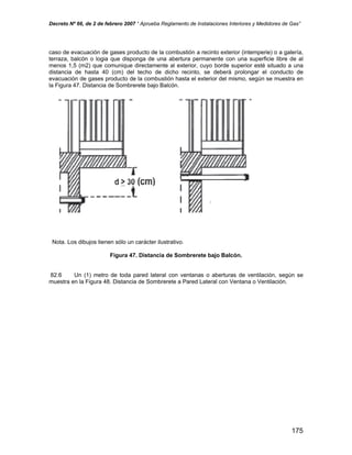 Decreto Nº 66, de 2 de febrero 2007 “ Aprueba Reglamento de Instalaciones Interiores y Medidores de Gas”
caso de evacuación de gases producto de la combustión a recinto exterior (intemperie) o a galería,
terraza, balcón o logia que disponga de una abertura permanente con una superficie libre de al
menos 1,5 (m2) que comunique directamente al exterior, cuyo borde superior esté situado a una
distancia de hasta 40 (cm) del techo de dicho recinto, se deberá prolongar el conducto de
evacuación de gases producto de la combustión hasta el exterior del mismo, según se muestra en
la Figura 47. Distancia de Sombrerete bajo Balcón.
Nota. Los dibujos tienen sólo un carácter ilustrativo.
Figura 47. Distancia de Sombrerete bajo Balcón.
82.6 Un (1) metro de toda pared lateral con ventanas o aberturas de ventilación, según se
muestra en la Figura 48. Distancia de Sombrerete a Pared Lateral con Ventana o Ventilación.
175
 