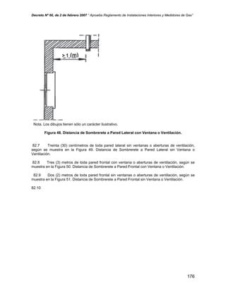 Decreto Nº 66, de 2 de febrero 2007 “ Aprueba Reglamento de Instalaciones Interiores y Medidores de Gas”
Nota. Los dibujos tienen sólo un carácter ilustrativo.
Figura 48. Distancia de Sombrerete a Pared Lateral con Ventana o Ventilación.
82.7 Treinta (30) centímetros de toda pared lateral sin ventanas o aberturas de ventilación,
según se muestra en la Figura 49. Distancia de Sombrerete a Pared Lateral sin Ventana o
Ventilación.
82.8 Tres (3) metros de toda pared frontal con ventana o aberturas de ventilación, según se
muestra en la Figura 50. Distancia de Sombrerete a Pared Frontal con Ventana o Ventilación.
82.9 Dos (2) metros de toda pared frontal sin ventanas o aberturas de ventilación, según se
muestra en la Figura 51. Distancia de Sombrerete a Pared Frontal sin Ventana o Ventilación.
82.10
176
 