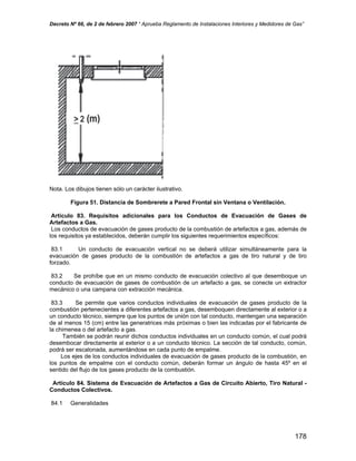Decreto Nº 66, de 2 de febrero 2007 “ Aprueba Reglamento de Instalaciones Interiores y Medidores de Gas”
Nota. Los dibujos tienen sólo un carácter ilustrativo.
Figura 51. Distancia de Sombrerete a Pared Frontal sin Ventana o Ventilación.
Artículo 83. Requisitos adicionales para los Conductos de Evacuación de Gases de
Artefactos a Gas.
Los conductos de evacuación de gases producto de la combustión de artefactos a gas, además de
los requisitos ya establecidos, deberán cumplir los siguientes requerimientos específicos:
83.1 Un conducto de evacuación vertical no se deberá utilizar simultáneamente para la
evacuación de gases producto de la combustión de artefactos a gas de tiro natural y de tiro
forzado.
83.2 Se prohíbe que en un mismo conducto de evacuación colectivo al que desemboque un
conducto de evacuación de gases de combustión de un artefacto a gas, se conecte un extractor
mecánico o una campana con extracción mecánica.
83.3 Se permite que varios conductos individuales de evacuación de gases producto de la
combustión pertenecientes a diferentes artefactos a gas, desemboquen directamente al exterior o a
un conducto técnico, siempre que los puntos de unión con tal conducto, mantengan una separación
de al menos 15 (cm) entre las generatrices más próximas o bien las indicadas por el fabricante de
la chimenea o del artefacto a gas.
También se podrán reunir dichos conductos individuales en un conducto común, el cual podrá
desembocar directamente al exterior o a un conducto técnico. La sección de tal conducto, común,
podrá ser escalonada, aumentándose en cada punto de empalme.
Los ejes de los conductos individuales de evacuación de gases producto de la combustión, en
los puntos de empalme con el conducto común, deberán formar un ángulo de hasta 45º en el
sentido del flujo de los gases producto de la combustión.
Artículo 84. Sistema de Evacuación de Artefactos a Gas de Circuito Abierto, Tiro Natural -
Conductos Colectivos.
84.1 Generalidades
178
 