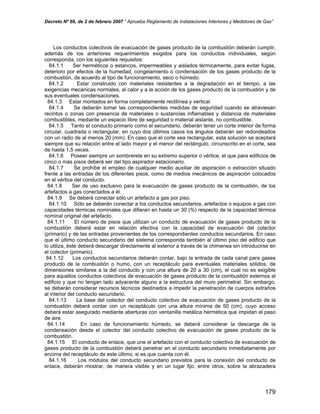 Decreto Nº 66, de 2 de febrero 2007 “ Aprueba Reglamento de Instalaciones Interiores y Medidores de Gas”
Los conductos colectivos de evacuación de gases producto de la combustión deberán cumplir,
además de los anteriores requerimientos exigidos para los conductos individuales, según
corresponda, con los siguientes requisitos:
84.1.1 Ser herméticos o estancos, impermeables y aislados térmicamente, para evitar fugas,
deterioro por efectos de la humedad, congelamiento o condensación de los gases producto de la
combustión, de acuerdo al tipo de funcionamiento, seco o húmedo.
84.1.2 Estar construido con materiales resistentes a la degradación en el tiempo, a las
exigencias mecánicas normales, al calor y a la acción de los gases producto de la combustión y de
sus eventuales condensaciones.
84.1.3 Estar montados en forma completamente rectilínea y vertical.
84.1.4 Se deberán tomar las correspondientes medidas de seguridad cuando se atraviesan
recintos o zonas con presencia de materiales o sustancias inflamables y distancia de materiales
combustibles, mediante un espacio libre de seguridad o material aislante, no combustible.
84.1.5 Tanto el conducto primario como el secundario, deberán tener un corte interior de forma
circular, cuadrada o rectangular, en cuyo dos últimos casos los ángulos deberán ser redondeados
con un radio de al menos 20 (mm). En caso que el corte sea rectangular, esta solución se aceptará
siempre que su relación entre el lado mayor y el menor del rectángulo, circunscrito en el corte, sea
de hasta 1,5 veces.
84.1.6 Poseer siempre un sombrerete en su extremo superior o vértice, el que para edificios de
cinco o más pisos deberá ser del tipo aspirador estacionario.
84.1.7 Se prohíbe el empleo de cualquier medio auxiliar de aspiración o extracción situado
frente a las entradas de los diferentes pisos, como de medios mecánicos de aspiración colocados
en el vértice del conducto.
84.1.8 Ser de uso exclusivo para la evacuación de gases producto de la combustión, de los
artefactos a gas conectados a él.
84.1.9 Se deberá conectar sólo un artefacto a gas por piso.
84.1.10 Sólo se deberán conectar a los conductos secundarios, artefactos o equipos a gas con
capacidades térmicas nominales que difieran en hasta un 30 (%) respecto de la capacidad térmica
nominal original del artefacto.
84.1.11 El número de pisos que utilizan un conducto de evacuación de gases producto de la
combustión deberá estar en relación efectiva con la capacidad de evacuación del colector
(primario) y de las entradas provenientes de los correspondientes conductos secundarios. En caso
que el último conducto secundario del sistema corresponda también al último piso del edificio que
lo utiliza, éste deberá descargar directamente al exterior a través de la chimenea sin introducirse en
el colector (primario).
84.1.12 Los conductos secundarios deberán contar, bajo la entrada de cada canal para gases
producto de la combustión o humo, con un receptáculo para eventuales materiales sólidos, de
dimensiones similares a la del conducto y con una altura de 20 a 30 (cm), el cual no es exigible
para aquellos conductos colectivos de evacuación de gases producto de la combustión externos al
edificio y que no tengan lado adyacente alguno a la estructura del muro perimetral. Sin embargo,
se deberán considerar recursos técnicos destinados a impedir la penetración de cuerpos extraños
al interior del conducto secundario.
84.1.13 La base del colector del conducto colectivo de evacuación de gases producto de la
combustión deberá contar con un receptáculo con una altura mínima de 50 (cm), cuyo acceso
deberá estar asegurado mediante aberturas con ventanilla metálica hermética que impidan el paso
de aire.
84.1.14 En caso de funcionamiento húmedo, se deberá considerar la descarga de la
condensación desde el colector del conducto colectivo de evacuación de gases producto de la
combustión.
84.1.15 El conducto de enlace, que une el artefacto con el conducto colectivo de evacuación de
gases producto de la combustión deberá penetrar en el conducto secundario inmediatamente por
encima del receptáculo de este último, si es que cuenta con él.
84.1.16 Los módulos del conducto secundario previstos para la conexión del conducto de
enlace, deberán mostrar, de manera visible y en un lugar fijo, entre otros, sobre la abrazadera
179
 