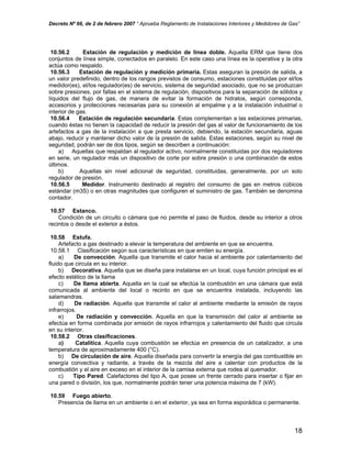 Decreto Nº 66, de 2 de febrero 2007 “ Aprueba Reglamento de Instalaciones Interiores y Medidores de Gas”
10.56.2 Estación de regulación y medición de línea doble. Aquella ERM que tiene dos
conjuntos de línea simple, conectados en paralelo. En este caso una línea es la operativa y la otra
actúa como respaldo.
10.56.3 Estación de regulación y medición primaria. Estas aseguran la presión de salida, a
un valor predefinido, dentro de los rangos previstos de consumo, estaciones constituidas por el/los
medidor(es), el/los regulador(es) de servicio, sistema de seguridad asociado, que no se produzcan
sobre presiones, por fallas en el sistema de regulación, dispositivos para la separación de sólidos y
líquidos del flujo de gas, de manera de evitar la formación de hidratos, según corresponda,
accesorios y protecciones necesarias para su conexión al empalme y a la instalación industrial o
interior de gas.
10.56.4 Estación de regulación secundaria. Estas complementan a las estaciones primarias,
cuando éstas no tienen la capacidad de reducir la presión del gas al valor de funcionamiento de los
artefactos a gas de la instalación a que presta servicio, debiendo, la estación secundaria, aguas
abajo, reducir y mantener dicho valor de la presión de salida. Estas estaciones, según su nivel de
seguridad, podrán ser de dos tipos, según se describen a continuación:
a) Aquellas que respaldan al regulador activo, normalmente constituidas por dos reguladores
en serie, un regulador más un dispositivo de corte por sobre presión o una combinación de estos
últimos.
b) Aquellas sin nivel adicional de seguridad, constituidas, generalmente, por un solo
regulador de presión.
10.56.5 Medidor. Instrumento destinado al registro del consumo de gas en metros cúbicos
estándar (m3S) o en otras magnitudes que configuren el suministro de gas. También se denomina
contador.
10.57 Estanco.
Condición de un circuito o cámara que no permite el paso de fluidos, desde su interior a otros
recintos o desde el exterior a éstos.
10.58 Estufa.
Artefacto a gas destinado a elevar la temperatura del ambiente en que se encuentra.
10.58.1 Clasificación según sus características en que emiten su energía.
a) De convección. Aquella que transmite el calor hacia el ambiente por calentamiento del
fluido que circula en su interior.
b) Decorativa. Aquella que se diseña para instalarse en un local, cuya función principal es el
efecto estético de la llama
c) De llama abierta. Aquella en la cual se efectúa la combustión en una cámara que está
comunicada al ambiente del local o recinto en que se encuentra instalada, incluyendo las
salamandras.
d) De radiación. Aquella que transmite el calor al ambiente mediante la emisión de rayos
infrarrojos.
e) De radiación y convección. Aquella en que la transmisión del calor al ambiente se
efectúa en forma combinada por emisión de rayos infrarrojos y calentamiento del fluido que circula
en su interior.
10.58.2 Otras clasificaciones.
a) Catalítica. Aquella cuya combustión se efectúa en presencia de un catalizador, a una
temperatura de aproximadamente 400 (°C).
b) De circulación de aire. Aquella diseñada para convertir la energía del gas combustible en
energía convectiva y radiante, a través de la mezcla del aire a calentar con productos de la
combustión y el aire en exceso en el interior de la camisa externa que rodea al quemador.
c) Tipo Pared. Calefactores del tipo A, que posee un frente cerrado para insertar o fijar en
una pared o división, los que, normalmente podrán tener una potencia máxima de 7 (kW).
10.59 Fuego abierto.
Presencia de llama en un ambiente o en el exterior, ya sea en forma esporádica o permanente.
18
 
