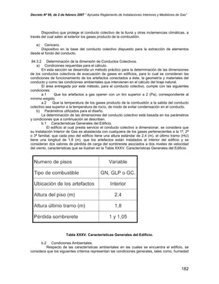 Decreto Nº 66, de 2 de febrero 2007 “ Aprueba Reglamento de Instalaciones Interiores y Medidores de Gas”
Dispositivo que protege el conducto colectivo de la lluvia y otras inclemencias climáticas, a
través del cual salen al exterior los gases producto de la combustión.
e) Cenicero.
Dispositivo en la base del conducto colectivo dispuesto para la extracción de elementos
desde el fondo del conducto.
84.3.2 Determinación de la dimensión de Conductos Colectivos.
a) Condiciones requeridas para el cálculo.
En esta sección se desarrolla un método práctico para la determinación de las dimensiones
de los conductos colectivos de evacuación de gases en edificios, para lo cual se consideran las
condiciones de funcionamiento de los artefactos conectados a éste, la geometría y materiales del
conducto y como las condiciones ambientales que intervienen en el cálculo del tiraje natural.
El área entregada por este método, para el conducto colectivo, cumple con las siguientes
condiciones:
a.1 Que los artefactos a gas operen con un tiro superior a 2 (Pa), correspondiente al
mínimo exigido.
a.2 Que la temperatura de los gases producto de la combustión a la salida del conducto
colectivo sea superior a la temperatura de rocío, de modo de evitar condensación en el conducto.
b) Parámetros utilizados para el diseño.
La determinación de las dimensiones del conducto colectivo está basada en los parámetros
y condiciones que a continuación se describen.
b.1 Características Generales del Edificio.
El edificio al cual presta servicio el conducto colectivo a dimensionar, se considera que
su Instalación Interior de Gas es abastecida con cualquiera de los gases pertenecientes a la 1ª, 2ª
o 3ª familial, que cada piso del edificio tiene una altura estándar de 2,4 (m), el último tramo (HU)
tiene una longitud de 1,8 (m), que los artefactos están instalados al interior del edificio y se
consideran dos valores de pérdida de carga del sombrerete asociados a dos niveles de velocidad
del viento, características que se ilustran en la Tabla XXXV. Características Generales del Edificio.
Tabla XXXV. Características Generales del Edificio.
b.2 Condiciones Ambientales.
Respecto de las características ambientales en las cuales se encuentra el edificio, se
considera que los siguientes criterios representan las condiciones generales, tales como, humedad
182
 