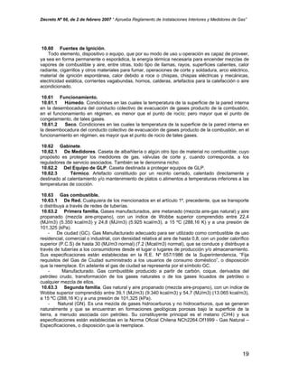 Decreto Nº 66, de 2 de febrero 2007 “ Aprueba Reglamento de Instalaciones Interiores y Medidores de Gas”
10.60 Fuentes de Ignición.
Todo elemento, dispositivo o equipo, que por su modo de uso u operación es capaz de proveer,
ya sea en forma permanente o esporádica, la energía térmica necesaria para encender mezclas de
vapores de combustible y aire, entre otras, todo tipo de llamas, rayos, superficies calientes, calor
radiante, cigarrillos y otros materiales para fumar, operaciones de corte y soldadura, arco eléctrico,
material de ignición espontánea, calor debido a roce o chispas, chispas eléctricas y mecánicas,
electricidad estática, corrientes vagabundas, hornos, calderas, artefactos para la calefacción o aire
acondicionado.
10.61 Funcionamiento.
10.61.1 Húmedo. Condiciones en las cuales la temperatura de la superficie de la pared interna
en la desembocadura del conducto colectivo de evacuación de gases producto de la combustión,
en el funcionamiento en régimen, es menor que el punto de rocío; pero mayor que el punto de
congelamiento, de tales gases.
10.61.2 Seco. Condiciones en las cuales la temperatura de la superficie de la pared interna en
la desembocadura del conducto colectivo de evacuación de gases producto de la combustión, en el
funcionamiento en régimen, es mayor que el punto de rocío de tales gases.
10.62 Gabinete.
10.62.1 De Medidores. Caseta de albañilería o algún otro tipo de material no combustible; cuyo
propósito es proteger los medidores de gas, válvulas de corte y, cuando corresponda, a los
reguladores de servicio asociados. También se le denomina nicho.
10.62.2 Del Equipo de GLP. Caseta destinada a proteger equipos de GLP.
10.62.3 Térmico. Artefacto constituido por un recinto cerrado, calentado directamente y
destinado al calentamiento y/o mantenimiento de platos o alimentos a temperaturas inferiores a las
temperaturas de cocción.
10.63 Gas combustible.
10.63.1 De Red. Cualquiera de los mencionados en el artículo 1º, precedente, que se transporte
o distribuya a través de redes de tuberías.
10.63.2 Primera familia. Gases manufacturados, aire metanado (mezcla aire-gas natural) y aire
propanado (mezcla aire-propano), con un índice de Wobbe superior comprendido entre 22,4
(MJ/m3) (5.350 kcal/m3) y 24,8 (MJ/m3) (5.925 kcal/m3), a 15 ºC (288,16 K) y a una presión de
101,325 (kPa).
- De ciudad (GC). Gas Manufacturado adecuado para ser utilizado como combustible de uso
residencial, comercial o industrial, con densidad relativa al aire de hasta 0,8; con un poder calorífico
superior (P.C.S) de hasta 30 (MJ/m3 normal) (7.2 (Mcal/m3) normal), que se conduce y distribuye a
través de tuberías a los consumidores desde el lugar o lugares de producción y/o almacenamiento.
Sus especificaciones están establecidas en la R.E. Nº 657/1986 de la Superintendencia, “Fija
requisitos del Gas de Ciudad suministrado a los usuarios de consumo doméstico”, o disposición
que la reemplace. En adelante el gas de ciudad se representa por el símbolo GC.
- Manufacturado. Gas combustible producido a partir de carbón, coque, derivados del
petróleo crudo, transformación de los gases naturales o de los gases licuados de petróleo o
cualquier mezcla de ellos.
10.63.3 Segunda familia. Gas natural y aire propanado (mezcla aire-propano), con un índice de
Wobbe superior comprendido entre 39,1 (MJ/m3) (9.340 kcal/m3) y 54,7 (MJ/m3) (13.065 kcal/m3),
a 15 ºC (288,16 K) y a una presión de 101,325 (kPa).
- Natural (GN). Es una mezcla de gases hidrocarburos y no hidrocarburos, que se generan
naturalmente y que se encuentran en formaciones geológicas porosas bajo la superficie de la
tierra, a menudo asociada con petróleo. Su constituyente principal es el metano (CH4) y sus
especificaciones están establecidas en la Norma Oficial Chilena NCh2264.Of1999 - Gas Natural –
Especificaciones, o disposición que la reemplace.
19
 