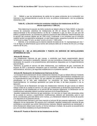 Decreto Nº 66, de 2 de febrero 2007 “ Aprueba Reglamento de Instalaciones Interiores y Medidores de Gas”
(1) Debido a que las temperaturas de salida de los gases productos de la combustión son
menores a las correspondientes al punto de rocío, se produce condensación, con los problemas
inherentes a ello.
Tabla XL. c) Sección mínima de conductos colectivos de instalaciones de GC en
alturas superiores a 1.000 (m).
Para determinar la sección de dicho conducto se deberá utilizar la Tabla XXXIX. b) Sección
mínima de conductos colectivos de instalaciones de GN en alturas de hasta 1.000 (m).
seleccionándose la fila correspondiente a la fila de 7 artefactos a gas, es decir uno por piso del
edificio y posteriormente, se considera la potencia nominal de tales artefactos, determinándose que
la sección del conducto deberá ser de 1350 (cm2). Finalmente, si se considera que el conducto
metálico tendrá una geometría rectangular, el valor determinado, presenta el producto de su ancho
“a” (cm) por su largo “b” (cm), es decir: a (cm) x b (cm) = 1350 (cm2).
Además, si se considera que la máxima relación de lados es de 1,5, representada por: b/a =
1,5; se llega a la determinación que el ancho del conducto debe ser al menos de 30 (cm) y el largo
máximo de 45 (cm).
CAPITULO XI - DE LA DECLARACION Y PUESTA EN SERVICIO DE INSTALACIONES
INTERIORES DE GAS.
Artículo 85. Alcance.
Las instalaciones interiores de gas nuevas, o existentes que hayan experimentado alguna
modificación, renovación o ampliación, deberán, una vez concluida su construcción o ejecución, ser
declaradas de acuerdo a los procedimientos administrativos dispuestos por la Superintendencia
para tal efecto.
Asimismo, la puesta en servicio de tales instalaciones, sus medidores de gas, conexiones de
equipos de GLP y accesorios necesarios para el suministro, deberán cumplir con los requisitos
administrativos, técnicos y de seguridad establecidos en el presente capítulo.
Artículo 86. Declaración de Instalaciones Interiores de Gas.
La inscripción de la Declaración de las instalaciones interiores de gas se deberá efectuar mediante
medios informáticos o manuales de acuerdo a los procedimientos administrativos establecidos por
la Superintendencia para tal efecto, los que deberán ser publicados y mantenerse debidamente
actualizados en el sitio web institucional. La inscripción de dicha Declaración en la
Superintendencia, no constituye aprobación por parte de ésta, ni de tales proyectos ni de su
ejecución.
La inscripción de la Declaración de todas las instalaciones interiores de gas nuevas se deberá
realizar antes de su puesta en servicio. En caso que instalaciones ya declaradas experimenten una
modificación de las establecidas en el artículo 89 del presente reglamento, la Declaración de las
modificaciones realizadas deberá inscribirse asimismo en la Superintendencia.
Aquellas instalaciones interiores de gas existentes o en uso que no hayan sido declaradas antes
de su puesta en servicio y experimenten modificaciones, deberán ser declaradas, para lo cual
serán consideradas para este efecto como nuevas, y su Declaración deberá ser inscrita de acuerdo
a lo dispuesto en el presente artículo.
Las intervenciones menores a que hace mención el artículo 90 del presente reglamento, no tienen
obligación de ser declaradas. Sin perjuicio de lo señalado, aquellas instalaciones interiores de gas
sometidas a conversión que sufran intervenciones menores, deberán igualmente ser declaradas, y
dicha Declaración deberá será inscrita, en forma individual o múltiple, de acuerdo al procedimiento
que para tal efecto establezca la Superintendencia.
Artículo 87. Puesta en Servicio de las Instalaciones de Gas.
190
 