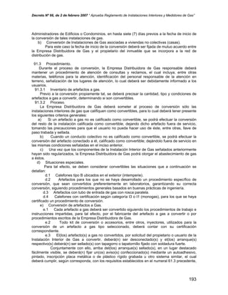 Decreto Nº 66, de 2 de febrero 2007 “ Aprueba Reglamento de Instalaciones Interiores y Medidores de Gas”
Administradores de Edificios o Condominios, en hasta siete (7) días previos a la fecha de inicio de
la conversión de tales instalaciones de gas.
b) Conversión de Instalaciones de Gas asociadas a viviendas no colectivas (casas).
Para este caso la fecha de inicio de la conversión deberá ser fijada de mutuo acuerdo entre
la Empresa Distribuidora de Gas y el propietario del inmueble que se incorpora a la red de
distribución de gas.
91.3 Procedimiento.
Durante el proceso de conversión, la Empresa Distribuidora de Gas responsable deberá
mantener un procedimiento de atención de consultas y reclamos, el cual incluya, entre otras
materias, teléfonos para la atención, identificación del personal responsable de la atención en
terreno, señalización de los lugares de atención, lo cual deberá ser debidamente informado a los
usuarios.
91.3.1 Inventario de artefactos a gas.
Previo a la conversión propiamente tal, se deberá precisar la cantidad, tipo y condiciones de
artefactos a gas a convertir, determinando si son convertibles.
91.3.2 Proceso.
La Empresa Distribuidora de Gas deberá someter al proceso de conversión sólo las
instalaciones interiores de gas que califiquen como convertibles, para lo cual deberá tener presente
los siguientes criterios generales:
a) Si un artefacto a gas no es calificado como convertible, se podrá efectuar la conversión
del resto de la instalación calificada como convertible, dejando dicho artefacto fuera de servicio,
tomando las precauciones para que el usuario no pueda hacer uso de éste, entre otras, llave de
paso trabada y sellada.
b) Cuando un conducto colectivo no es calificado como convertible, se podrá efectuar la
conversión del artefacto conectado a él, calificado como convertible; dejándolo fuera de servicio en
las mismas condiciones señaladas en el inciso anterior.
c) Una vez que los componentes de la Instalación Interior de Gas señalados anteriormente
hayan sido regularizados, la Empresa Distribuidora de Gas podrá otorgar el abastecimiento de gas
a éstos.
d) Situaciones especiales.
Para tal efecto, se deben considerar convertibles las situaciones que a continuación se
detallan:
d.1 Calefones tipo B ubicados en el exterior (intemperie).
d.2 Artefactos para los que no se haya desarrollado un procedimiento específico de
conversión, que sean convertidos preferentemente en laboratorios, garantizando su correcta
conversión, siguiendo procedimientos generales basados en buenas prácticas de ingeniería.
d.3 Artefactos con tubo de entrada de gas con rosca paralela.
d.4 Calefones con certificación según categoría I3 o I1 (monogas), para los que se haya
certificado un procedimiento de conversión.
e) Conversión de artefactos a Gas.
e.1 Cada artefacto a gas deberá ser convertido siguiendo los procedimientos de trabajo e
instrucciones impartidas, para tal efecto, por el fabricante del artefacto a gas a convertir o por
procedimientos escritos de la Empresa Distribuidora de Gas.
e.2 Todo kit de conversión o accesorios, entre otros, inyectores, utilizados para la
conversión de un artefacto a gas tipo seleccionado, deberá contar con su certificación
correspondiente.
e.3 El(los) artefacto(s) a gas no convertidos, por solicitud del propietario o usuario de la
Instalación Interior de Gas a convertir, deberá(n) ser desconectado(s) y el(los) arranque(s)
respectivo(s) deberá(n) ser sellado(s) con tapagorro o tapatornillo fijado con soldadura fuerte.
Conjuntamente con ello, arriba del(los) arranque(s) sellado(s), en un lugar destacado
fácilmente visible, se deberá(n) fijar un(os) aviso(s) confeccionado(s) mediante un autoadhesivo,
pintado, inscripción placa metálica o de plástico rígido grabada u otro sistema similar, el cual
deberá cumplir, según corresponda, con los requisitos establecidos en el numeral 61.3 precedente,
193
 